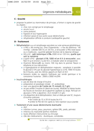 GUMC-2009     16/02/09         10:02       Page 103




                                             Urgences métaboliques > 103

     C - Gravité
     c proposer le patient au réanimateur de principe, a fortiori si signes de gravité
        ou atypies :
             ¼ choc non corrigé par le remplissage
             ¼ anurie (+++)
             ¼ coma profond
             ¼ hypoxie et (ou) hypercapnie
             ¼ infection grave et (ou) autre cause déclenchante
             ¼ réhydratation difficile à conduire (cardiopathie gauche)
     D - Traitement
     c R é h y d r a t a t i o n +++ et remplissage vasculaire sur voie veineuse périphérique:
               ¼ si PAS < 90 mmHg (ou, chez l’hypertendu : < Pas de référence - 40
                  mmHg) : colloïde 500 mL en 30 min, à renouveler si PAS reste basse
                  ou si marbrures ; quantité globale fonction de la réponse clinique
              ¼   H0 à H2 : s a l é i s o t o n i q u e à 9 ‰ 2000 ml en 120 min, q u e l l e q u e
                  soit la natrémie
              ¼   à partir d’H2 : glucosé à 5% 1000 ml en 6 h à re n o u v e l e r, avec
                  NaCl 4 g et environ 2 g de KCl, à moduler selon le ionogramme
              ¼   thiamine (Bénerva®) au moins 100 mg dans le premier flacon si
                  éthylisme et (ou) dénutrition
              ¼   si hyperglycémie et déshydratation majeures : remplacer si possible
                  le glucosé à 5% par du glucosé hypotonique à 2,5% 1000 ml toutes
                  les 4 heures, avec les mêmes apports en NaCl et KCl
              ¼   boissons orales ou apports hydriques par sonde gastrique si la
                  conscience l'autorise : 2000 à 3000 mL/24h
     c Insulinothérapie
             ¼ pas de dose de charge d’insuline
             ¼ préparation et posologie initiale : cf. acidocétose
             ¼ viser une glycémie d e l ’ o rd re d e 1 5 m m o l / L ( 2 , 7 g / L )
             ¼ ne pas arrêter l'insuline IV (demi-vie courte). Moduler la vitesse toutes
                les heures en fonction de la glycémie capillaire au doigt. Perfuser en
                glucosé à 10% si glycémie < 8,3 mmol/l (1,5 g/L)
              ¼ à la disparition de la déshydratation, faire un relais par voie SC, toujours
                d’insuline ordinaire
                       • de l’ordre de 15 à 20 UI toutes les 4 h
                       • arrêter le PSE 60 min après la 1ère injection sous-cutanée
     c Tr a i t e m e n t d ' u n e c a u s e d é c l e n c h a n t e é v e n t u e l l e
                 ¼ AVC
                 ¼ infection (urines, peau, poumons, sphère ORL, pieds, périnée)
                 ¼ infarctus du myocarde (parfois indolore)
                 ¼ toute affection intercurrente ou chirurgie
                 ¼ rôle des médicaments : diurétiques, cortidoïdes
                                         Guide des urgences médico-chirurgicales f 2009
 