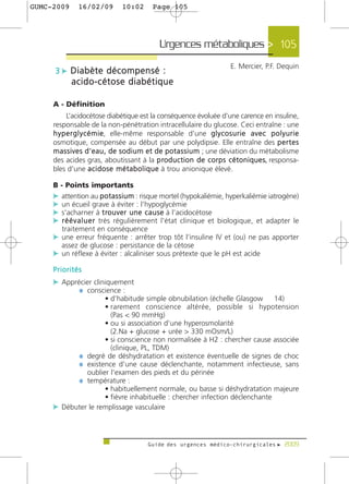 GUMC-2009      16/02/09          10:02       Page 105




                                                Urgences métaboliques > 105
                                                                             E. Mercier, P.F. Dequin
     3 c Diabète décompensé :
            acido-cétose diabétique

     A - Définition
           L’acidocétose diabétique est la conséquence évoluée d'une carence en insuline,
     responsable de la non-pénétration intracellulaire du glucose. Ceci entraîne : une
     h y p e r g l y c é m i e, elle-même responsable d'une g l y c o s u r i e a v e c p o l y u r i e
     osmotique, compensée au début par une polydipsie. Elle entraîne des p e r t e s
     m a s s i v e s d ' e a u , d e s o d i u m e t d e p o t a s s i u m ; une déviation du métabolisme
     des acides gras, aboutissant à la p ro d u c t i o n d e c o r p s c é t o n i q u e s, responsa-
     bles d'une a c i d o s e m é t a b o l i q u e à trou anionique élevé.

     B - Points importants
     c attention au p o t a s s i u m : risque mortel (hypokaliémie, hyperkaliémie iatrogène)
     c un écueil grave à éviter : l’hypoglycémie
     c s'acharner à t ro u v e r u n e c a u s e à l’acidocétose
     c r é é v a l u e r très régulièrement l'état clinique et biologique, et adapter le
        traitement en conséquence
     c une erreur fréquente : arrêter trop tôt l’insuline IV et (ou) ne pas apporter
       assez de glucose : persistance de la cétose
     c un réflexe à éviter : alcaliniser sous prétexte que le pH est acide
     Priorités
     c Apprécier cliniquement
            ¼ conscience :
                    • d’habitude simple obnubilation (échelle Glasgow       14)
                    • rarement conscience altérée, possible si hypotension
                      (Pas < 90 mmHg)
                    • ou si association d’une hyperosmolarité
                      (2.Na + glucose + urée > 330 mOsm/L)
                    • si conscience non normalisée à H2 : chercher cause associée
                      (clinique, PL, TDM)
           ¼ degré de déshydratation et existence éventuelle de signes de choc
           ¼ existence d’une cause déclenchante, notamment infectieuse, sans
              oublier l’examen des pieds et du périnée
           ¼ température :
                    • habituellement normale, ou basse si déshydratation majeure
                    • fièvre inhabituelle : chercher infection déclenchante
     c Débuter le remplissage vasculaire



                                           Guide des urgences médico-chirurgicales f 2009
 