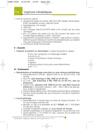 GUMC-2009        16/02/09               10:02          Page 106




      106 > Urgences métaboliques >

     c Faire les examens urgents
              ¼ ionogramme sanguin et urinaire, GDS, ECG, NFS, lactates, hémocultures,
                      ECBU, bandelette urinaire, radio de thorax
                  ¼ hyperglycémie >15 mmol/L
                  ¼ cétonurie
                  ¼ trou aniotique (Na+K-Cl+CO2T) élevé (>16 mmol/L) par les corps
                      cétoniques
                  ¼ pH <7,3 parfois très acide (<7), Pa CO2 souvent très basse (<10
                      mmHg) (hyperventilation), CO2T <15mmol/L
                  ¼ hyponatrémie surestimée (Nacorr = Names + [(glu-5)/3] en mmol/L),
                    kaliémie souvent élevée par transfert (insulinopénie plus qu’acidose)
                    mais pool potassique constamment effondrée
                  ¼ insuffisance rénale fonctionnelle
     C - Gravité
     c P ro p o s e r l e p a t i e n t a u r é a n i m a t e u r si signes de gravité ou atypies :
                  • choc non corrigé par un remplissage modéré
                  • anurie (+++)
                  • terrain d’insuffisance rénale chronique
                  • coma
                  • hypoxie
                  • infection grave et (ou) autre cause déclenchante
                  • pH < 7,1
     D - Traitement
     c R é h y d r a t a t i o n e t re m p l i s s a g e v a s c u l a i re s u r v o i e v e i n e u s e p é r i p h é r i q u e
               ¼ éventuellement à l’arrivée : gélatine 500 mL en 30 min si Pas < 90
                      mmHg
                  ¼ H0 à H1: salé isotonique à 9‰ 1000 ml en 60 min
                  ¼ H1 à H2 : salé isotonique à 9‰ 1000 mL en 60 min, avec du
                      potassium
                  ¼ à partir d’H2 : glucosé à 5% 1000 ml en 4 h, avec NaCl 4 g et du
                    p o t a s s i u m à renouveler (besoins / 24h : 250 à 300 g de glucose,
                    pour arrêter la cétogénèse)
                  ¼ thiamine (Bénerva®) au moins 100 mg dans le premier flacon si éthylisme
                  ¼ boissons orales possibles dès que conscience normale et disparition
                    des nausées
     c Insulinothérapie
             ¼ éventuellement à l’arrivée faire une dose de charge d’insuline : 0,1
                      UI / kg d’insuline ordinaire IVD
                  ¼ perfuser au PSE à la posologie de 0 , 1 U I / k g / h soit 1 mL/10kg/h
                      (6 ml/h pour 60 kg)
                  ¼ contrôler la glycémie capillaire au doigt t o u t e s l e s h e u re s
                  ¼ doubler la posologie (= la vitesse) si la glycémie n’a pas diminué à H2
                  ¼ quand glycémie < 15 mmol/l (2,7 g/L), s’assurer que le patient est
                      bien perfusé en glucosé
     Guide des urgences médico-chirurgicales f 2009
 