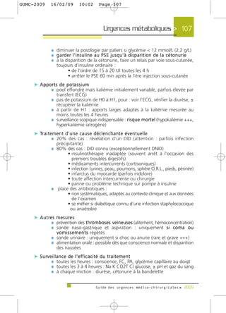 GUMC-2009    16/02/09            10:02         Page 107




                                                   Urgences métaboliques > 107

             ¼ diminuer la posologie par paliers si glycémie < 12 mmol/L (2,2 g/L)
             ¼ g a rd e r l ’ i n s u l i n e a u P S E j u s q u ’ à d i s p a r i t i o n d e l a c é t o n u r i e
             ¼ à la disparition de la cétonurie, faire un relais par voie sous-cutanée,
                toujours d’insuline ordinaire :
                     • de l’ordre de 15 à 20 UI toutes les 4 h
                     • arrêter le PSE 60 min après la 1ère injection sous-cutanée
     c Apports de potassium
           ¼ pool effondré mais kaliémie initialement variable, parfois élevée par
                transfert (ECG)
             ¼ pas de potassium de H0 à H1, pour : voir l’ECG, vérifier la diurèse, ±
                récupérer la kaliémie
             ¼ à partir de H1 : apports larges adaptés à la kaliémie mesurée au
                moins toutes les 4 heures
             ¼ surveillance scopique indispensable : risque mortel (hypokaliémie +++,
                hyperkaliémie iatrogène)
     c Tr a i t e m e n t d ' u n e c a u s e d é c l e n c h a n t e é v e n t u e l l e
                 ¼ 20% des cas : révélation d’un DID (attention : parfois infection
                précipitante)
             ¼ 80% des cas : DID connu (exceptionnellement DNID)
                    • insulinothérapie inadaptée (souvent arrêt à l’occasion des
                      premiers troubles digestifs)
                    • médicaments intercurrents (cortisoniques)
                    • infection (urines, peau, poumons, sphère O.R.L., pieds, périnée)
                    • infarctus du myocarde (parfois indolore)
                    • toute affection intercurrente ou chirurgie
                    • panne ou problème technique sur pompe à insuline
             ¼ place des antibiotiques :
                    • non systématiques, adaptés au contexte clinique et aux données
                      de l’examen
                    • se méfier si diabétique connu d’une infection staphylococcique
                     ou anaérobie
     c A u t re s m e s u re s
               ¼ prévention des t h romboses veineuses (alitement, hémoconcentration)
               ¼ sonde naso-gastrique et aspiration : uniquement s i c o m a o u
                v o m i s s e m e n t s répétés
             ¼ sonde urinaire : uniquement si choc ou anurie (rare et grave +++)
             ¼ alimentation orale : possible dès que conscience normale et disparition
                des nausées
     c S u r v e i l l a n c e d e l ’ e ff i c a c i t é d u t r a i t e m e n t
                ¼ toutes les heures : conscience, FC, PA, glycémie capillaire au doigt
                ¼ toutes les 3 à 4 heures : Na K CO2T Cl glucose, ± pH et gaz du sang
                ¼ à chaque miction : diurèse, cétonurie à la bandelette

                                             Guide des urgences médico-chirurgicales f 2009
 