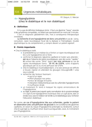 GUMC-2009       16/02/09            10:02          Page 108




      108 > Urgences métaboliques>
                                                                                      P.F. Dequin, E. Mercier
      4 c Hypoglycémie
             (chez le diabétique et le non diabétique)

     A - Définition
         Il n’y a pas de définition biologique stricte : il faut une glycémie "basse" associée
     à des symptômes compatibles, ne cédant pas spontanément en moins de 5 minutes.
         C'est un diagnostic globalement rare, mais à conséquence thérapeutique
     immédiate.
         La re c h e rche d'une hypoglycémie est donc une priorité en cas de : coma,
     convulsion, signe neurologique focal (de la diplopie à l'hémiplégie), trouble
     psychiatrique ou du comportement, y compris devant un patient agressif.

     B - Points importants
     • Chez le diabétique traité
             ¼ la probabilité qu'un malaise (ou a fortiori un signe neurologique) soit
                lié à une hypoglycémie est ici forte
             ¼ confirmer le diagnostic (glycémie capillaire) et traiter sans attendre :
                p e r o s en l'absence de signes neurologiques, avec des sucres "rapides"
                e t surtout des sucres "lents" (pain), p a r v o i e v e i n e u s e en cas de
                signes neurologiques francs : 30 mL de G30%, suivis d'apports
                glucidiques per os ou d'une perfusion de G10%
             ¼ chez le diabétique insulinodépendant, si la voie veineuse est difficile
                à trouver, injecter en attendant du glucagon (Glucagène®) 1 amp
                sous-cutanée
             ¼ rechercher des facteurs favorisant :
                        • saut d'un repas
                        • effort physique non prévu
                        • erreur de dosage d'insuline
                        • interaction médicamenteuse avec les sulfamides hypoglycémiants
                        • insuffisance rénale
             ¼ un traitement ß- tend à masquer les signes annonciateurs de
                l'hypoglycémie
             ¼ en règle, le patient peut repartir après normalisation de la symptomatologie
                s'il s'agit d'une hypoglycémie insulinique chez un sujet jeune, avec un
                rendez-vous avec le médecin de famille ou le diabétologue pour renforcer
                l'éducation diabétique

     Par contre, e n c a s d ' h y p o g l y c é m i e l i é e a u x s u l f a m i d e s , g a rd e r l e p a t i e n t
     en observation avec une perfusion de glucosé et une surveillance des glycémies
     capillaires, en raison du risque d'hypoglycémie prolongée ou récidivante, surtout
     chez le sujet âgé ou insuffisant rénal. Quant aux biguanides, seuls, ils n'entraînent
     pas d'hypoglycémie.

     Guide des urgences médico-chirurgicales f 2009
 