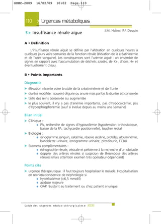 GUMC-2009    16/02/09          10:02       Page 110




     110 > Urgences métaboliques >
                                                                J.M. Halimi, P.F. Dequin
     5 c I n s u ff i s a n c e r é n a l e a i g u e

     A • Définition

         L'insuffisance rénale aiguë se définie par l'altération en quelques heures à
     quelques jours voire semaines de la fonction rénale (élévation de la créatininémie
     et de l'urée sanguine). Les conséquences sont l'urémie aiguë : un ensemble de
     signes en rapport avec l'accumulation de déchets azotés, de K+, d'ions H+ et
     éventuellement d'eau.

     B • Points importants

     Diagnostic
     c élévation récente voire brutale de la créatininémie et de l'urée
     c diurèse modifiée : souvent oligurie ou anurie mais parfois la diurèse est conservée
     c taille des reins conservée ou augmentée
     c le plus souvent, il n'y a pas d'anémie importante, pas d'hypocalcémie, pas
       d'hyperphosphorémie (sauf si évolue depuis au moins une semaine)

     Bilan initial
     c Clinique :
             ¼ PA, recherche de signes d'hypovolémie (hypotension orthostatique,
                 baisse de la PA, tachycardie positionnelle), toucher rectal
     c Biologie :
            ¼ ionogramme sanguin, calcémie, réserve alcaline, protides, albuminémie,
                 bandelette urinaire, ionogramme urinaire, protéinurie, ECBU
     c Examens complémentaires :
           ¼ échographie rénale, vésicale et pelvienne à la recherche d'un obstacle
           ¼ doppler des artères rénales si suspicion de thrombose des artères
                 rénales (mais attention examen très opérateur-dépendant)

     Points clés
     c urgence thérapeutique : il faut toujours hospitaliser le malade. Hospitalisation
       en réanimation/service de néphrologie si
            ¼ hyperkaliémie (>6,5 mmol/l)
            ¼ acidose majeure
            ¼ OAP résistant au traitement ou chez patient anurique




     Guide des urgences médico-chirurgicales f 2009
 
