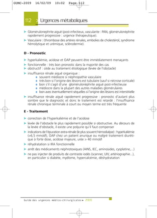 GUMC-2009    16/02/09        10:02      Page 112




      112 > Urgences métaboliques >

     c Glomérulonephrite aiguë (post-infectieux, vascularite : PAN, glomérulonéphrite
       rapidement progressive : urgence thérapeutique).
     c Vasculaire : (thrombose des artères rénales, embolies de cholestérol, syndrome
       hémolytique et urémique, sclérodermie).

     D - Pronostic

     c hyperkaliémie, acidose et OAP peuvent être immédiatement menaçants
     c fonctionnelle : très bon pronostic dans la majorité des cas
     c obstructif : cède au traitement étiologique (levée de l'obstacle)
     c insuffisance rénale aiguë organique :
             ¼ souvent médiocre si néphropathie vasculaire
             ¼ très bon si l'origine des lésions est tubulaire (sauf si nécrose corticale)
             ¼ bon s'il s'agit d'une glomérulonéphrite aiguë post-infectieuse
             ¼ médiocre dans la plupart des autres maladies glomérulaires
             ¼ bon avec éventuellement séquelles si l'origine des lésions est interstitielle
     c insuffisance rénale aiguë rapidement progressive : pronostic d'autant plus
       sombre que le diagnostic et donc le traitement est retardé : l'insuffisance
       rénale chronique terminale à court ou moyen terme est très fréquente

     E - Traitement

     c correction de l'hyperkaliémie et de l'acidose
     c levée de l'obstacle le plus rapidement possible si obstructive. Au décours de
       la levée d'obstacle, il existe une polyurie qu'il faut compenser
     c indications de l'épuration extra-rénale (le plus souvent hémodialyse) : hyperkaliémie
       (>6,5 mmol/l), OAP chez un patient anurique ou malgré traitement diuréti-
       que à forte dose, acidose majeure, urée > 40 mmol/l
     c réhydratation si IRA fonctionnelle
     c arrêt des médicaments néphrotoxiques (AINS, IEC, aminosides, cysplatine,...)
     c ne pas injecter de produits de contraste iodés (scanner, UIV, artériographie...),
       en particulier si diabète, myélome, hypercalcémie, déshydratation




     Guide des urgences médico-chirurgicales f 2009
 