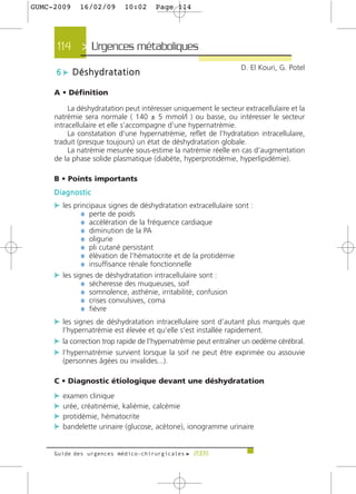 GUMC-2009    16/02/09      10:02      Page 114




     114 > Urgences métaboliques >
                                                                  D. El Kouri, G. Potel
     6 c Déshydratation

     A • Définition

          La déshydratation peut intéresser uniquement le secteur extracellulaire et la
     natrémie sera normale ( 140 ± 5 mmol/l ) ou basse, ou intéresser le secteur
     intracellulaire et elle s’accompagne d’une hypernatrémie.
          La constatation d’une hypernatrémie, reflet de l’hydratation intracellulaire,
     traduit (presque toujours) un état de déshydratation globale.
          La natrémie mesurée sous-estime la natrémie réelle en cas d’augmentation
     de la phase solide plasmatique (diabète, hyperprotidémie, hyperlipidémie).

     B • Points importants
     Diagnostic
     c les principaux signes de déshydratation extracellulaire sont :
              ¼ perte de poids
              ¼ accélération de la fréquence cardiaque
              ¼ diminution de la PA
              ¼ oligurie
              ¼ pli cutané persistant
              ¼ élévation de l’hématocrite et de la protidémie
              ¼ insuffisance rénale fonctionnelle
     c les signes de déshydratation intracellulaire sont :
              ¼ sécheresse des muqueuses, soif
              ¼ somnolence, asthénie, irritabilité, confusion
              ¼ crises convulsives, coma
              ¼ fièvre
     c les signes de déshydratation intracellulaire sont d’autant plus marqués que
       l’hypernatrémie est élevée et qu’elle s’est installée rapidement.
     c la correction trop rapide de l’hypernatrémie peut entraîner un oedème cérébral.
     c l’hypernatrémie survient lorsque la soif ne peut être exprimée ou assouvie
       (personnes âgées ou invalides...).

     C • Diagnostic étiologique devant une déshydratation
     c examen clinique
     c urée, créatinémie, kaliémie, calcémie
     c protidémie, hématocrite
     c bandelette urinaire (glucose, acétone), ionogramme urinaire


     Guide des urgences médico-chirurgicales f 2009
 
