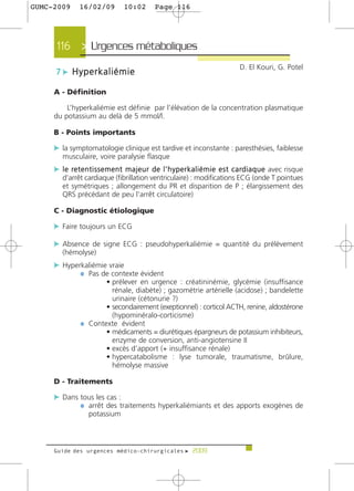 GUMC-2009       16/02/09            10:02         Page 116




      116 > Urgences métaboliques>
                                                                                         D. El Kouri, G. Potel
      7 c Hyperkaliémie

     A - Définition

         L’hyperkaliémie est définie par l’élévation de la concentration plasmatique
     du potassium au delà de 5 mmol/l.

     B - Points importants

     c la symptomatologie clinique est tardive et inconstante : paresthésies, faiblesse
        musculaire, voire paralysie flasque
     c l e re t e n t i s s e m e n t m a j e u r d e l ’ h y p e r k a l i é m i e e s t c a rd i a q u e avec risque
        d’arrêt cardiaque (fibrillation ventriculaire) : modifications ECG (onde T pointues
        et symétriques ; allongement du PR et disparition de P ; élargissement des
        QRS précédant de peu l’arrêt circulatoire)

     C - Diagnostic étiologique

     c Faire toujours un ECG

     c Absence de signe ECG : pseudohyperkaliémie = quantité du prélèvement
        (hémolyse)
     c Hyperkaliémie vraie
            ¼ Pas de contexte évident
                       • prélever en urgence : créatininémie, glycémie (insuffisance
                         rénale, diabète) ; gazométrie artérielle (acidose) ; bandelette
                         urinaire (cétonurie ?)
                       • secondairement (exeptionnel) : corticol ACTH, renine, aldostérone
                         (hypominéralo-corticisme)
                ¼ Contexte évident
                       • médicaments = diurétiques épargneurs de potassium inhibiteurs,
                         enzyme de conversion, anti-angiotensine II
                       • excès d’apport (+ insuffisance rénale)
                       • hypercatabolisme : lyse tumorale, traumatisme, brûlure,
                         hémolyse massive

     D - Traitements

     c Dans tous les cas :
            ¼ arrêt des traitements hyperkaliémiants et des apports exogènes de
                    potassium



     Guide des urgences médico-chirurgicales f 2009
 