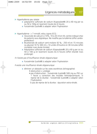 GUMC-2009    16/02/09      10:02      Page 117




                                         Urgences métaboliques> 117

     c Hyperkaliémie peu sévère
            ¼ polystyrène sulfonate de sodium (Kayexalate®) 20 à 40 mg per os
                ou 50 à 100g en lavement toutes les 6 heures
             ¼ furosémide (Lasilix®) à adapter selon l’hydratation


     c Hyperkaliémie > 7 mmol/L et/ou signes ECG :
            ¼ Gluconate de calcium à 10%, 10 à 20 ml en IVL contre-indiqué chez
               les patients sous digitalique. Ne modifie pas la kaliémie (effet cardio-
               protecteur)
             ¼ Bicarbonate de sodium semi-molaire 42 ‰ : 250 ml en 15 minutes
               ou glucosé 10 % 500 ml + 10 unités d’Insuline en 30 minutes (effet
               immédiat mais durée limitée)
             ¼ Polystyrène sulfonate de sodium (Kayexalate®) 20 à 40 g per os ou
               50 à 100 g en lavement toutes les 6 heures (effet retardé mais
               prolongé)
     Il n’existe pas d’insuffisance rénale oligoanurique
             ¼ Furosémide (Lasilix®) à adapter selon l’hydratation
     Il existe une insuffisance rénale oligoanurique
             ¼ éliminer un obstacle sur les voies excrétrices (échographie)
                      • obstruction = urologie
                      • pas d’obstruction : furosémide (Lasilix®) 500 mg au PSE sur
                        1 heure ± correction des troubles hémodynamiques. Si
                        reprise de la diurèse : furosémide (Lasilix®) à adapter selon
                        l’hydratation
                       Si pas de reprise de la diurèse : épuration extra-rénale.




                                    Guide des urgences médico-chirurgicales f 2009
 