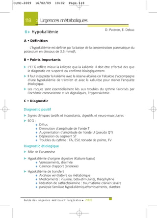 GUMC-2009    16/02/09        10:02     Page 118




     118 > Urgences métaboliques >
                                                                    D. Pateron, E. Debuc
     8 c Hypokaliémie

     A • Définition

         L'hypokaliémie est définie par la baisse de la concentration plasmatique du
     potassium en dessous de 3,5 mmol/L

     B • Points importants

     c L'ECG reflète mieux la kalicytie que la kaliémie. Il doit être effectué dès que
       le diagnostic est suspecté ou confirmé biologiquement.
     c Il faut interpréter la kaliémie avec la réserve alcaline car l'alcalose s'accompagne
       d'une hypokaliémie de transfert et avec la kaliurèse pour mener l'enquête
       étiologique.
     c Les risques sont essentiellement liés aux troubles du rythme favorisés par
       l'ischémie coronarienne et les digitaliques, l'hypercalcémie.

     C • Diagnostic

     Diagnostic positif
     c Signes cliniques tardifs et inconstants, digestifs et neuro-musculaires
     c ECG :
            ¼ Diffus
            ¼ Diminution d'amplitude de l'onde T
            ¼ Augmentation d'amplitude de l'onde U (pseudo QT)
            ¼ Dépression du segment ST
            ¼ Troubles du rythme : FA, ESV, torsade de pointe, FV
     Diagnostic étiologique
     c Rôle de l'anamnèse
     c Hypokaliémie d'origine digestive (Kaliurie basse)
           ¼ Vomissements, diarrhée
           ¼ Carence d'apport (anorexie)
     c Hypokaliémie de transfert
           ¼ Alcalose ventilatoire ou métabolique
           ¼ Médicaments : insuline, béta-stimulants, théophylline
           ¼ libération de cathécholamine : traumatisme crânien sévère
           ¼ paralysie familiale hypokaliémiqueVomissements, diarrhée


     Guide des urgences médico-chirurgicales f 2009
 