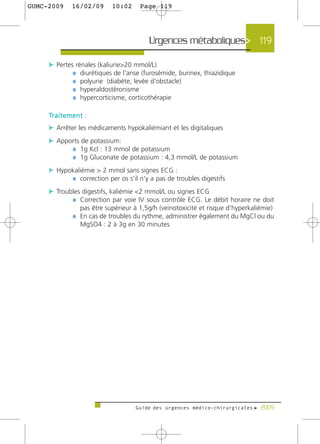 GUMC-2009        16/02/09       10:02     Page 119




                                             Urgences métaboliques> 119

     c Pertes rénales (kaliurie>20 mmol/L)
             ¼ diurétiques de l'anse (furosémide, burinex, thiazidique
             ¼ polyurie (diabète, levée d'obstacle)
             ¼ hyperaldostéronisme
             ¼ hypercorticisme, corticothérapie

     Tr a i t e m e n t :
     c Arrêter les médicaments hypokaliémiant et les digitaliques
     c Apports de potassium:
           ¼ 1g Kcl : 13 mmol de potassium
           ¼ 1g Gluconate de potassium : 4,3 mmol/L de potassium
     c Hypokaliémie > 2 mmol sans signes ECG :
           ¼ correction per os s'il n'y a pas de troubles digestifs
     c Troubles digestifs, kaliémie <2 mmol/L ou signes ECG
            ¼ Correction par voie IV sous contrôle ECG. Le débit horaire ne doit
                     pas être supérieur à 1,5g/h (veinotoxicité et risque d’hyperkaliémie)
                 ¼ En cas de troubles du rythme, administrer également du MgCl ou du
                     MgSO4 : 2 à 3g en 30 minutes




                                        Guide des urgences médico-chirurgicales f 2009
 