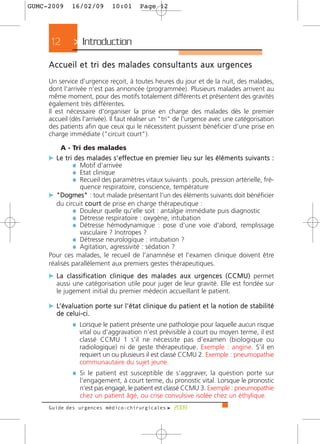 GUMC-2009         16/02/09              10:01           Page 12




      12           > Introduction
     Accueil et tri des malades consultants aux urgences
     Un service d'urgence reçoit, à toutes heures du jour et de la nuit, des malades,
     dont l'arrivée n'est pas annoncée (programmée). Plusieurs malades arrivent au
     même moment, pour des motifs totalement différents et présentent des gravités
     également très différentes.
     Il est nécessaire d'organiser la prise en charge des malades dès le premier
     accueil (dès l'arrivée). Il faut réaliser un "tri" de l'urgence avec une catégorisation
     des patients afin que ceux qui le nécessitent puissent bénéficier d'une prise en
     charge immédiate ("circuit court").

           A - Tri des malades
     c L e t r i d e s m a l a d e s s ' e ff e c t u e e n p re m i e r l i e u s u r l e s é l é m e n t s s u i v a n t s :
                ¼ Motif d'arrivée
                ¼ Etat clinique
                ¼ Recueil des paramètres vitaux suivants : pouls, pression artérielle, fré-
                      quence respiratoire, conscience, température
     c "Dogmes" : tout malade présentant l'un des éléments suivants doit bénéficier
        du circuit c o u r t de prise en charge thérapeutique :
              ¼ Douleur quelle qu'elle soit : antalgie immédiate puis diagnostic
              ¼ Détresse respiratoire : oxygène, intubation
              ¼ Détresse hémodynamique : pose d'une voie d'abord, remplissage
                 vasculaire ? Inotropes ?
              ¼ Détresse neurologique : intubation ?
              ¼ Agitation, agressivité : sédation ?
     Pour ces malades, le recueil de l'anamnèse et l'examen clinique doivent être
     réalisés parallèlement aux premiers gestes thérapeutiques.
     c L a c l a s s i f i c a t i o n c l i n i q u e d e s m a l a d e s a u x u r g e n c e s ( C C M U ) permet
         aussi une catégorisation utile pour juger de leur gravité. Elle est fondée sur
         le jugement initial du premier médecin accueillant le patient.

     c L’ é v a l u a t i o n p o r t e s u r l ' é t a t c l i n i q u e d u p a t i e n t e t l a n o t i o n d e s t a b i l i t é
         de celui-ci.
                  ¼ Lorsque le patient présente une pathologie pour laquelle aucun risque
                      vital ou d'aggravation n'est prévisible à court ou moyen terme, il est
                      classé CCMU 1 s'il ne nécessite pas d'examen (biologique ou
                      radiologique) ni de geste thérapeutique. Exemple : angine. S'il en
                      requiert un ou plusieurs il est classé CCMU 2. Exemple : pneumopathie
                      communautaire du sujet jeune.
                  ¼ Si le patient est susceptible de s'aggraver, la question porte sur
                      l'engagement, à court terme, du pronostic vital. Lorsque le pronostic
                      n'est pas engagé, le patient est classé CCMU 3. Exemple : pneumopathie
                      chez un patient âgé, ou crise convulsive isolée chez un éthylique.
     Guide des urgences médico-chirurgicales f 2009
 