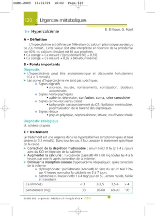 GUMC-2009     16/02/09          10:02        Page 120




      120 > Urgences métaboliques >
                                                                               D. El Kouri, G. Potel
     9 c H y p e rc a l c é m i e

     A • Définition
         L'hypercalcémie est définie par l'élévation du calcium plasmatique au-dessus
     de 2,6 mmol/L. Cette valeur doit être interprétée en fonction de la protidémie
     car 40% du calcium circulant est lié aux protéines.
     • Ca corrigé = Ca mesuré / {(protidémie/160) + 0,55}
     • Ca corrigé = Ca mesuré + 0,02 x (40-albuminémie)
     B • Points importants
     Diagnostic
     c L'hypercalcémie peut être asymptomatique et découverte fortuitement
        (Ca < 3 mmol/L)
     c Les signes d'hypercalcémie ne sont pas spécifiques.
             ¼ Signes digestifs
                      • anorexie, nausée, vomissements, constipation, douleurs
                        abdominales
               ¼ Signes neuro-psychiques
                      • asthénie, dépression, c o n f u s i o n , c o m a , c r i s e c o n v u l s i v e
               ¼ Signes cardio-vasculaires (rares)
                      • tachycardie, raccourcissement du QT, fibrillation ventriculaire,
                        potentialisation de la toxicité des digitaliques.
               ¼ Signes rénaux
                      • polyuro-polydipsie, néphrocalcinose, lithiase, insuffisance rénale
     Diagnostic étiologique
     cf. schéma ci-après

     C • Traitement
     Le traitement est une urgence dans les hypercalcémies symptomatiques et (ou)
     sévères (> 3,5 mmol/L). Dans tous les cas, il faut associer le traitement spécifique
     de la cause.
     c Corre c t i o n d e l a d é p l é t i o n h y d ro s o d é e : sérum NaCl 9 ‰ (2 à 4 L / jour)
        avec du KCl en fonction de la kaliémie
     c A u g m e n t e r l a c a l c i u r i e : furosémide (Lasilix®) 40 à 60 mg toutes les 4 à 6
        heures par voie IV après correction de la volémie.
     c Diminuer la résorption osseuse (hypercalcémie néoplasique) : après correction
        de la volémie
              ¼ diphosphonate : pamidronate (Aredia®) IV dans du sérum NaCl 9‰
                  sur 4 heures normalise la calcémie en 3 à 7 jours
              ¼ calcitonine (Cibacalcine®) 1 à 4 mg/ jour en SC, action rapide, faible
                  et transitoire
      Ca (mmol/L)                                            <3            3-3,5    3,5-4     >4
      pamidronate (mg)                                    30           30-60         60-90        90

     Guide des urgences médico-chirurgicales f 2009
 