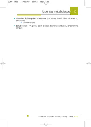 GUMC-2009      16/02/09          10:02       Page 121




                                                  Urgences métaboliques> 121

     c D i m i n u e r l ' a b s o r p t i o n i n t e s t i n a l e (sarcoïdose, intoxication vitamine D,
        lymphome)
             ¼ corticothérapie
     c S u r v e i l l a n c e : PA, pouls, poids diurèse, tolérance cardiaque, ionogramme
        sanguin




                                           Guide des urgences médico-chirurgicales f 2009
 