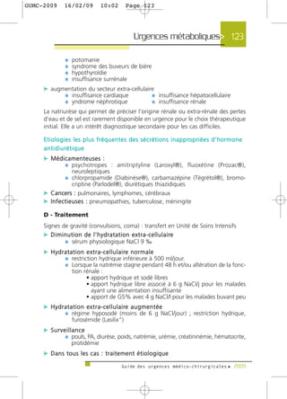 GUMC-2009        16/02/09              10:02           Page 123




                                                            Urgences métaboliques> 123

                  ¼   potomanie
                  ¼   syndrome des buveurs de bière
                  ¼   hypothyroïdie
                  ¼   insuffisance surrénale
     c augmentation du secteur extra-cellulaire
           ¼ insuffisance cardiaque           ¼ insuffisance hépatocellulaire
           ¼ yndrome néphrotique              ¼ insuffisance rénale
     La natriurèse qui permet de préciser l’origine rénale ou extra-rénale des pertes
     d’eau et de sel est rarement disponible en urgence pour le choix thérapeutique
     initial. Elle a un intérêt diagnostique secondaire pour les cas difficiles.

     E t i o l o g i e s l e s p l u s f r é q u e n t e s d e s s é c r é t i o n s i n a p p ro p r i é e s d ’ h o r m o n e
     antidiurétique
     c Médicamenteuses :
           ¼ psychotropes : amitriptyline (Laroxyl®), fluoxétine (Prozac®),
                      neuroleptiques
                  ¼ chlorpropamide (Diabinèse®), carbamazépine (Tégrétol®), bromo-
                      criptine (Parlodel®), diurétiques thiazidiques
     c Cancers : pulmonaires, lymphomes, cérébraux
     c I n f e c t i e u s e s : pneumopathies, tuberculose, méningite
     D - Traitement
     Signes de gravité (convulsions, coma) : transfert en Unité de Soins Intensifs
     c D i m i n u t i o n d e l ’ h y d r a t a t i o n e x t r a - c e l l u l a i re
               ¼ sérum physiologique NaCl 9 ‰
     c H y d r a t a t i o n e x t r a - c e l l u l a i re n o r m a l e
               ¼ restriction hydrique inférieure à 500 ml/jour.
               ¼ Lorsque la natrémie stagne pendant 48 h et/ou altération de la fonc-
                      tion rénale :
                            • apport hydrique et sodé libres
                            • apport hydrique libre associé à 6 g NaCl/j pour les malades
                              ayant une alimentation insuffisante
                            • apport de G5% avec 4 g NaCl/l pour les malades buvant peu
     c H y d r a t a t i o n e x t r a - c e l l u l a i re a u g m e n t é e
               ¼ régime hyposodé (moins de 6 g NaCl/jour) ; restriction hydrique,
                      furosémide (Lasilix“)
     c Surveillance
            ¼ pouls, PA, diurèse, poids, natrémie, urémie, créatininémie, hématocrite,
                      protidémie
     c Dans tous les cas : traitement étiologique
                                                    Guide des urgences médico-chirurgicales f 2009
 