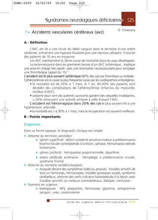 GUMC-2009      16/02/09           10:02        Page 125




                         Syndromes neurologiques déficitaires> 125
                                                                                             O. Chassany
      1 c A c c i d e n t s v a s c u l a i re s c é r é b r a u x ( a v c )

     A - Définition
          L’AVC est lié à une chute du débit sanguin dans le territoire d’une artère
     cérébrale, entraînant une hypoxie tissulaire puis une nécrose cellulaire. Il touche
     des patients de 70 ans en moyenne.
          Les AVC représentent la 3ème cause de mortalité dans les pays développés.
          La reconnaissance dans les premières heures d'un AVC ischémique, implique
     une prise en charge très rapide avec une orientation neurovasculaire pour envisager
     une thrombolyse (appel du 15)"
     L’accident est le plus souvent ischémique (80% des cas) par thrombose ou embolie :
     l’athérosclérose est la cause la plus fréquente suivie par les cardiopathies emboligènes.
          • la mortalité est de 20% à 1 mois. A 1 an, 40-50% des patients sont
             décédés des complications de l’athérosclérose (infarctus du myocarde,
             récidive d’AVC).
          • soixante pour cent des patients survivants gardent des séquelles invalidantes,
             < 20% retrouvent une activité similaire à celle d’avant l’AVC.
          L’ a c c i d e n t e s t h é m o r r a g i q u e d a n s 2 0 % d e s c a s le plus souvent lié à une
     hypertension artérielle.
          • la mortalité est > à 30% à 1 mois, mais la récupération est souvent meilleure.
     B - Points importants

     Diagnostic
     Dans sa forme typique, le diagnostic clinique est simple.
     c Atteinte du territoire carotidien :
             ¼ sylvien superficiel : déficit unilatéral sensitivo-moteur à prédominance
               brachio-faciale controlatérale à la lésion, aphasie, hémianopsie latérale
               homonyme
             ¼ sylvien profond : hémiparésie proportionnelle, dysarthrie
             ¼ artère cérébrale antérieure : hémiplégie à prédominance crurale,
               syndrome frontal
     c Atteinte du territoire vertébro-basilaire :
             ¼ évoquée devant des symptômes isolés ou associés : troubles sensitifs de
               tout un hémicorps, hémianopsie, troubles gnosiques visuels, syndrome
               cérébelleux, atteinte des nerfs crâniens homolatérale à la lésion avec
               troubles sensitifs ou moteurs controlatéraux, diplopie, confusion…
     c Examens en urgence :
             ¼ biologiques : NFS, plaquettes, hémostase, glycémie, ionogramme
               sanguin, urée, créatininémie

                                             Guide des urgences médico-chirurgicales f 2009
 
