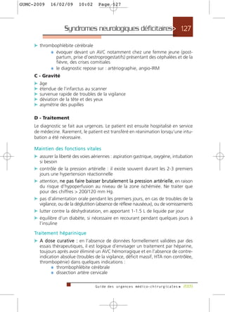GUMC-2009        16/02/09              10:02     Page 127




                            Syndromes neurologiques déficitaires> 127

     c thrombophlébite cérébrale
            ¼ évoquer devant un AVC notamment chez une femme jeune (post-
                   partum, prise d’oestroprogestatifs) présentant des céphalées et de la
                   fièvre, des crises comitiales
                 ¼ le diagnostic repose sur : artériographie, angio-IRM
     C - Gravité
     c âge
     c étendue de l’infarctus au scanner
     c survenue rapide de troubles de la vigilance
     c déviation de la tête et des yeux
     c asymétrie des pupilles

     D - Traitement
     Le diagnostic se fait aux urgences. Le patient est ensuite hospitalisé en service
     de médecine. Rarement, le patient est transféré en réanimation lorsqu’une intu-
     bation a été nécessaire.

     Maintien des fonctions vitales
     c assurer la liberté des voies aériennes : aspiration gastrique, oxygène, intubation
         si besoin
     c contrôle de la pression artérielle : il existe souvent durant les 2-3 premiers
         jours une hypertension réactionnelle
     c attention, ne pas faire baisser brutalement la pre s s i o n a r t é r i e l l e, en raison
       du risque d’hypoperfusion au niveau de la zone ischémiée. Ne traiter que
       pour des chiffres > 200/120 mm Hg.
     c pas d’alimentation orale pendant les premiers jours, en cas de troubles de la
       vigilance, ou de la déglutition (absence de réflexe nauséeux), ou de vomissements
     c lutter contre la déshydratation, en apportant 1-1.5 L de liquide par jour
     c équilibre d’un diabète, si nécessaire en recourant pendant quelques jours à
       l’insuline

     Tr a i t e m e n t h é p a r i n i q u e
     c A d o s e c u r a t i v e : en l’absence de données formellement validées par des
         essais thérapeutiques, il est logique d’envisager un traitement par héparine,
         toujours après avoir éliminé un AVC hémorragique et en l’absence de contre-
         indication absolue (troubles de la vigilance, déficit massif, HTA non contrôlée,
         thrombopénie) dans quelques indications :
               ¼ thrombophlébite cérébrale
               ¼ dissection artère cervicale

                                                Guide des urgences médico-chirurgicales f 2009
 