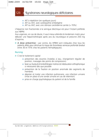 GUMC-2009    16/02/09       10:02     Page 128




     128 > Syndromes neurologiques déficitaires >

             ¼ AIT à répétition (en quelques jours)
             ¼ AIT ou AVC avec cardiopathie emboligène
             ¼ AIT ou AVC avec une sténose carotidienne serrée (> 70%)
     L’héparine non fractionnée à la seringue électrique est pour l’instant préférée
     aux HBPM.
     Aux urgences, en cas de doute, il vaut mieux attendre le lendemain matin pour
     débuter une héparinothérapie après avis du neurologue et prescrire 250 mg
     d’aspirine.
     c A d o s e p r é v e n t i v e : par contre, les HPBM sont indiquées chez tous les
       patients alités pour diminuer le risque de thrombose veineuse profonde (évalué
       entre 30 et 75% chez les patients hémiplégiques).

     Nursing
     c C’est le traitement capital
             ¼ prévention des escarres (matelas à eau, changement régulier de
                position, massages des points de compression)
             ¼ lever au fauteuil et kinésithérapie motrice (et rééducation orthophonique
                si nécessaire) dès que possible
             ¼ prévention de la fixation en position anormale des segments de
                membres
             ¼ dépister et traiter une infection pulmonaire, une infection urinaire
                (mise en place d’une sonde urinaire en cas de rétention)
             ¼ prise en charge psychologique du patient et de la famille




     Guide des urgences médico-chirurgicales f 2009
 