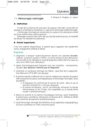 GUMC-2009     16/02/09             10:02         Page 131




                                                                                 Céphalées > 131
                                                                      E. Roupie, E. Hinglais, J.L. Lejonc
     1 c Hémorragie méningée

     A - Définition

         Il s’agit de la présence de sang dans les espaces méningés. Lorsqu’elle est
     associée à un hématome intracrânien, il s ’agit d’une hémorragie cérébroméningée.
         L'hémorragie méningée est consécutive à la rupture d'un anévrysme artériel
     ou d'une malformation artério-veineuse.
         Pathologie survenant dans 50% des cas chez des patients jeunes, sa mortalité
     est élevée (1/3 décèdent brutalement).

     B - Points importants

     C'est une urgence diagnostique, le patient peut s'aggraver très rapidement
     (coma, engagement cérébral et décès).
     Diagnostic
     c diagnostic à évoquer systématiquement devant une céphalée b r u t a l e,
        violente, survenant souvent à l'effort. La forme clinique la plus démonstra-
        tive est celle d'une céphalée en coup de poignard irradiant dans la nuque au
        court d'un effort (coït, défécation).
     c signes d'accompagnement fréquents mais non constants : vomissements,
       nausées, l e u r a b s e n c e n ' é l i m i n e p a s l e d i a g n o s t i c.
     c rechercher un syndrome méningé non fébrile : peut être lent à apparaître.
       Une fébricule à 37°5-38°C est classique.
     c le premier examen à effectuer est un scanner cérébral sans injection (le produit
       iodé masquerait les signes scannographiques d'hémorragie méningée). Deux
       possibilités :
             ¼ le diagnostic est confirmé par le scanner du crâne : dans ce cas, la
                 ponction lombaire (P.L.) n'est pas nécessaire
             ¼ le scanner est douteux : une P.L. est effectuée, retrouvant un liquide
                 hémorragique sur les 3 tubes, non coagulable, ou un liquide teinté
                 (rouille = xanthochromique).
     c devant un scanner et un examen neurologique normaux, savoir hospitaliser
       le patient pour surveillance, réévaluation et décision de P.L. différée (à 24h00
       avec recherche de pigments xanthochromiques).
     c toute hémorragie méningée doit bénéficier d'une exploration angiographique
       et d'une surveillance en milieu neurochirurgical




                                               Guide des urgences médico-chirurgicales f 2009
 