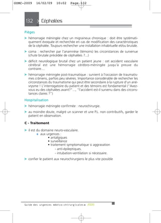 GUMC-2009     16/02/09     10:02     Page 132




     132 > Céphalées >

     Pièges
     c hémorragie méningée chez un migraineux chronique : doit être systémati-
       quement évoquée et recherchée en cas de modification des caractéristiques
       de la céphalée. Toujours rechercher une installation inhabituelle et/ou brutale.
     c coma : rechercher par l'anamnèse (témoins) les circonstances de survenue
       (chute brutale précédée de céphalées ?...)
     c déficit neurologique brutal chez un patient jeune : cet accident vasculaire
       cérébral est une hémorragie cérébro-méningée jusqu'à preuve du
       contraire....
     c hémorragie méningée post-traumatique : survient à l'occasion de traumatis-
       mes crâniens, parfois peu sévères. Importance considérable de rechercher les
       circonstances du traumatisme qui peut être secondaire à la rupture d'un ané-
       vrysme ! L'interrogatoire du patient et des témoins est fondamental ("Avez-
       vous eu des céphalées avant?"..., "l'accident est-il survenu dans des circons-
       tances claires ?")
     Hospitalisation
     c hémorragie méningée confirmée : neurochirurgie.
     c au moindre doute, malgré un scanner et une P.L. non contributifs, garder le
       patient en observation.

     C - Traitement

     c il est du domaine neuro-vasculaire.
              ¼ aux urgences :
                     • antalgiques
                     • surveillance
                     • traitement symptomatique si aggravation
                          - anti-épileptiques.
                          - intubation-ventilation si nécessaire.
     c confier le patient aux neurochirurgiens le plus vite possible




     Guide des urgences médico-chirurgicales f 2009
 