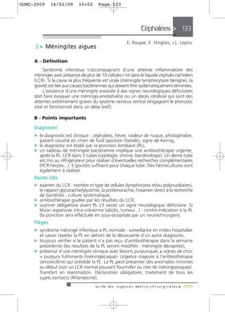 GUMC-2009     16/02/09      10:02      Page 133




                                                              Céphalées > 133
                                                      E. Roupie, E. Hinglais, J.L. Lejonc
     2 c Méningites aigues

     A - Définition
          Syndrome infectieux s'accompagnant d'une atteinte inflammatoire des
     méninges avec présence de plus de 10 cellules / ml dans le liquide céphalo-rachidien
     (LCR). Si la cause la plus fréquente est virale (méningite lymphocytaire bénigne), la
     gravité est liée aux causes bactériennes qui doivent être systématiquement éliminées.
          L'existence d'une méningite associée à des signes neurologiques déficitaires
     doit faire évoquer une méningo-encéphalite ou un abcès cérébral qui sont des
     atteintes extrêmement graves du système nerveux central (engageant le pronostic
     vital et fonctionnel dans un délai bref).

     B - Points importants

     Diagnostic
     c le diagnostic est clinique : céphalées, fièvre, raideur de nuque, photophobie,
       patient couché en chien de fusil (position foetale), signe de Kernig,
     c le diagnostic est établi par la ponction lombaire (PL),
     c un tableau de méningite bactérienne implique une antibiothérapie urgente,
       après la PL. LCR dans 3 tubes (cytologie, chimie, bactériologie). Un 4ème tube
       est mis au réfrigérateur pour réaliser d'éventuelles recherches complémentaires
       (PCR herpès...). 5 gouttes suffisent pour chaque tube. Des hémocultures sont
       également à réaliser.
     Points clés
     c examen du LCR : nombre et type de cellules (lymphocytes et/ou polynucléaires),
       le rapport glycorachie/glycémie, la protéinorachie, l'examen direct à la recherche
       de bactéries ; culture systématique,
     c antibiothérapie guidée par les résultats du LCR,
     c scanner obligatoire avant PL s'il existe un signe neurologique déficitaire. Si
       lésion expansive intra-crânienne (abcès, tumeur...) : contre-indication à la PL
       (la ponction sera effectuée en sous-occipitale par un neurochirurgien).
     Pièges
     c syndrome méningé infectieux à PL normale : surveillance en milieu hospitalier
       et savoir répéter la PL en dehors de la découverte d'un autre diagnostic,
     c toujours vérifier si le patient n'a pas reçu d'antibiothérapie dans la semaine
       précédente (les résultats de la PL seront modifiés : méningite décapitée),
     c présence d'une méningite clinique avec lésions purpuriques ± signes de choc
       = purpura fulminants (méningocoque). Urgence majeure à l'antibiothérapie
       (amoxicilline) qui précède la PL. La PL peut présenter des anomalies minimes
       au début (voir un LCR normal pouvant fourmiller ou non de méningocoques).
       Transfert en réanimation. Déclaration obligatoire, traitement de tous les
       sujets contacts (Rifampicine),
                                     Guide des urgences médico-chirurgicales f 2009
 