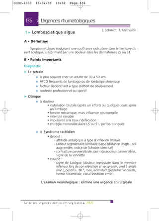 GUMC-2009    16/02/09            10:02          Page 136




     136 > Urgences rhumatologiques
                                                                                   J. Schmidt, T. Mathevon
     1 c Lombosciatique aigue

     A • Définition

         Symptomatologie traduisant une souffrance radiculaire dans le territoire du
     nerf sciatique, s’exprimant par une douleur dans les dermatomes L5 ou S1.

     B • Points importants
     Diagnostic
     c Le terrain
            ¼ le plus souvent chez un adulte de 30 à 50 ans
            ¼ ATCD fréquents de lumbago ou de lombalgie chronique
            ¼ facteur déclenchant à type d’effort de soulèvement
            ¼ contexte professionnel ou sportif
     c Clinique
            ¼ la douleur
                        • installation brutale (après un effort) ou quelques jours après
                          un lumbago
                        • horaire mécanique, mais influence positionnelle
                        • intensité variable
                        • impulsivité à la toux / défécation
                        • en règle monoradiculaire L5 ou S1, parfois tronquée

             ¼ le S y n d ro m e r a c h i d i e n
                e
                        • debout :
                            - attitude antalgique à type d’inflexion latérale
                            - raideur segmentaire lombaire basse (distance doigts - sol
                              augmentée, indice de Schober diminué)
                            - contracture paravertébrale, point douloureux paravertébral,
                              signe de la sonnette
                        • couché :
                            - signe de Lasègue (douleur reproduite dans le membre
                              inférieur lors de son élévation en extension, pied à angle
                              droit ), positif si 80 °, mais, inconstant (petite hernie discale,
                              hernie foraminale, canal lombaire étroit)

                  L’ e x a m e n n e u ro l o g i q u e : é l i m i n e u n e u r g e n c e c h i r u r g i c a l e




     Guide des urgences médico-chirurgicales f 2009
 