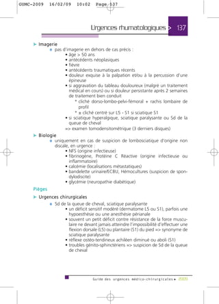 GUMC-2009     16/02/09     10:02     Page 137




                                   Urgences rhumatologiques > 137

     c Imagerie
           ¼ pas d’imagerie en dehors de cas précis :
                     • âge > 50 ans
                     • antécédents néoplasiques
                     • fièvre
                     • antécédents traumatiques récents
                     • douleur exquise à la palpation et/ou à la percussion d’une
                       épineuse
                     • si aggravation du tableau douloureux (malgré un traitement
                       médical en cours) ou si douleur persistante après 2 semaines
                       de traitement bien conduit
                           * cliché dorso-lombo-pelvi-fémoral + rachis lombaire de
                             profil
                           * ± cliché centré sur L5 - S1 si sciatique S1
                     • si sciatique hyperalgique, sciatique paralysante ou Sd de la
                       queue de cheval
                     => examen tomodensitométrique (3 derniers disques)
     c Biologie
            ¼ uniquement en cas de suspicion de lombosciatique d’origine non
                discale, en urgence :
                      • NFS (origine infectieuse)
                      • fibrinogène, Protéine C Réactive (origine infectieuse ou
                        inflammatoire)
                      • calcémie (localisations métastatiques)
                      • bandelette urinaire/ECBU, Hémocultures (suspicion de spon-
                        dylodiscite)
                      • glycémie (neuropathie diabétique)
     Pièges
     c Urgences chirurgicales
           ¼ Sd de la queue de cheval, sciatique paralysante
                     • un déficit sensitif modéré (dermatome L5 ou S1), parfois une
                       hypoesthésie ou une anesthésie périanale
                     • souvent un petit déficit contre résistance de la force muscu-
                       laire ne devant jamais atteindre l’impossibilité d’effectuer une
                       flexion dorsale (L5) ou plantaire (S1) du pied => synonyme de
                       sciatique paralysante
                     • réflexe ostéo-tendineux achiléen diminué ou aboli (S1)
                     • troubles génito-sphinctériens => suspicion de Sd de la queue
                       de cheval




                                   Guide des urgences médico-chirurgicales f 2009
 
