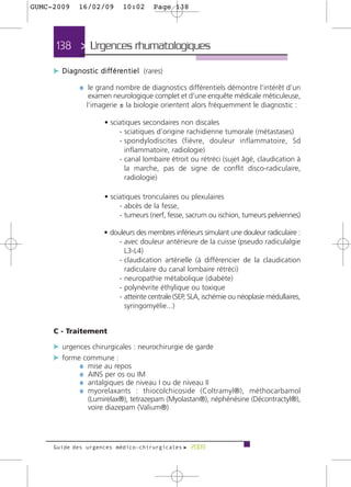 GUMC-2009       16/02/09             10:02         Page 138




      138 > Urgences rhumatologiques >

     c D i a g n o s t i c d i ff é re n t i e l (rares)
                 ¼ le grand nombre de diagnostics différentiels démontre l’intérêt d’un
                     examen neurologique complet et d’une enquête médicale méticuleuse,
                    l’imagerie ± la biologie orientent alors fréquemment le diagnostic :

                            • sciatiques secondaires non discales
                                 - sciatiques d’origine rachidienne tumorale (métastases)
                                 - spondylodiscites (fièvre, douleur inflammatoire, Sd
                                   inflammatoire, radiologie)
                                 - canal lombaire étroit ou rétréci (sujet âgé, claudication à
                                   la marche, pas de signe de conflit disco-radiculaire,
                                   radiologie)

                            • sciatiques tronculaires ou plexulaires
                                 - abcès de la fesse,
                                 - tumeurs (nerf, fesse, sacrum ou ischion, tumeurs pelviennes)

                            • douleurs des membres inférieurs simulant une douleur radiculaire :
                                 - avec douleur antérieure de la cuisse (pseudo radiculalgie
                                   L3-L4)
                                 - claudication artérielle (à différencier de la claudication
                                   radiculaire du canal lombaire rétréci)
                                 - neuropathie métabolique (diabète)
                                 - polynévrite éthylique ou toxique
                                 - atteinte centrale (SEP, SLA, ischémie ou néoplasie médullaires,
                                   syringomyélie...)


     C - Traitement

     c urgences chirurgicales : neurochirurgie de garde
     c forme commune :
            ¼ mise au repos
            ¼ AINS per os ou IM
            ¼ antalgiques de niveau I ou de niveau II
            ¼ myorelaxants : thiocolchicoside (Coltramyl®), méthocarbamol
                     (Lumirelax®), tetrazepam (Myolastan®), néphénésine (Décontractyl®),
                     voire diazepam (Valium®)




     Guide des urgences médico-chirurgicales f 2009
 