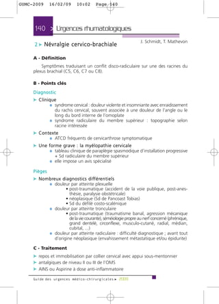 GUMC-2009        16/02/09             10:02         Page 140




      140 > Urgences rhumatologiques >
                                                                      J. Schmidt, T. Mathevon
      2 c Névralgie cervico-brachiale

     A - Définition
         Symptômes traduisant un conflit disco-radiculaire sur une des racines du
     plexus brachial (C5, C6, C7 ou C8).

     B - Points clés
     Diagnostic
     c Clinique
            ¼ syndrome cervical : douleur violente et insomniante avec enraidissement
                   du rachis cervical, souvent associée à une douleur de l’angle ou le
                   long du bord interne de l’omoplate
                 ¼ syndrome radiculaire du membre supérieur : topographie selon
                   racine intéressée
     c Contexte
           ¼ ATCD fréquents de cervicarthrose symptomatique
     c Une forme grave : la myélopathie cervicale
           ¼ tableau clinique de paraplégie spasmodique d’installation progressive
                     + Sd radiculaire du membre supérieur
                 ¼ elle impose un avis spécialisé

     Pièges
     c N o m b re u x d i a g n o s t i c s d i ff é re n t i e l s
             ¼ douleur par atteinte plexuelle
                         • post-traumatique (accident de la voie publique, post-anes-
                           thésie, paralysie obstétricale)
                         • néoplasique (Sd de Pancoast Tobias)
                         • Sd du défilé costo-scalénique
                 ¼ douleur par atteinte tronculaire
                         • post-traumatique (traumatisme banal, agression mécanique
                           de la vie courante), séméiologie propre au nerf concerné (phrénique,
                           grand dentelé, circonflexe, musculo-cutané, radial, médian,
                           cubital, ...)
                 ¼ douleur par atteinte radiculaire : difficulté diagnostique ; avant tout
                   d’origine néoplasique (envahissement métastatique et/ou épidurite)

     C - Traitement
     c repos et immobilisation par collier cervical avec appui sous-mentonnier
     c antalgiques de niveau II ou III de l’OMS
     c AINS ou Aspirine à dose anti-inflammatoire
     Guide des urgences médico-chirurgicales f 2009
 