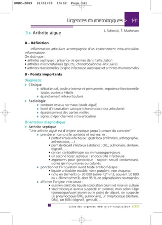 GUMC-2009    16/02/09       10:02       Page 141




                                     Urgences rhumatologiques > 141
                                                                 J. Schmidt, T. Mathevon
     3 c Arthrite aigue

     A - Définition
          Inflammation articulaire accompagnée d’un épanchement intra-articulaire
     inflammatoire.
     On distingue :
     • arthrites septiques : présence de germes dans l’articulation
     • arthrites microcristallines (goutte, chondrocalcinose articulaire)
     • arthrites réactionnelles (origine infectieuse aseptique) et arthrites rhumatismales
     B - Points importants
     Diagnostic
     c Clinique
            ¼ début brutal, douleur intense et permanente, impotence fonctionnelle
                totale, contexte fébrile
             ¼ épanchement intra-articulaire
     c Radiologie
            ¼ contours osseux normaux (stade aiguë)
            ¼ liseré d’incrustation calcique (chondrocalcinose articulaire)
            ¼ épaississement des parties molles
            ¼ signes d’épanchement intra-articulaire
     Orientation diagnostique
     c Arthrite septique
       “Une arthrite aiguë est d’origine septique jusqu’à preuve du contraire”
           ¼ prendre en compte le contexte et rechercher :
                     • porte d’entrée infectieuse : geste local (infiltration, arthrographie,
                       arthroscopie, ...)
                     • point de départ infectieux à distance : ORL, pulmonaire, dentaire,
                       digestif, ...
                     • cancer, corticothérapie ou immunosuppresseurs
                     • un second foyer septique : endocardite infectieuse
                     • arguments pour gonocoque : rapport sexuel contaminant,
                       signes génito-urinaires ou cutanés
           ¼ ponctionner l’articulation avant toute antibiothérapie :
                     • liquide articulaire trouble, voire purulent, non visqueux
                     • riche en éléments (> 30 000 éléments/mm3, souvent 50 000
                       ou + éléments/mm3), dont 95 % de polynucléaires neutrophiles
           ¼ affirmer l’origine infectieuse :
                     • examen direct du liquide (coloration Gram) et mise en culture
                     • staphylocoque aureus suspecté en premier, mais selon l’âge
                       (gonocoque/sujet jeune) ou le point de départ, on suspecte
                       un pneumocoque (ORL, pulmonaire), un streptocoque (dentaire,
                       ORL), un BGN (digestif, génital), ...
                                      Guide des urgences médico-chirurgicales f 2009
 