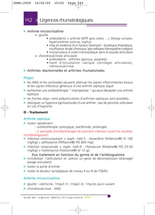 GUMC-2009          16/02/09                 10:02       Page 142




      142 > Urgences rhumatologiques >

     c A r t h r i t e m i c ro c r i s t a l l i n e
                ¼ goutte
                    • antécédents = arthrite (MTP gros orteil, ...), lithiase urinaire,
                      hyperuricémie connue, tophus
                    • mise en évidence d’un facteur favorisant : diurétique thiazidique,
                      insuffisance rénale chronique, lyse cellulaire (hémopathie maligne)
                    • microcristaux d’urate monosodique dans le liquide articulaire
            ¼ chondrocalcinose articulaire
                    • antécédents : arthrites (genoux, poignets)
                    • liseré d’incrustation calcique (cartilages articulaires),
                      méniscocalcinose
     c Arthrites réactionnelles et arthrites rhumatismales
     Pièges
     c les AINS et les corticoïdes peuvent atténuer les signes inflammatoires locaux
         et les signes infectieux généraux d’une arthrite septique aiguë
     c rechercher une antibiothérapie “ intempestive ” qui peut décapiter une arthrite
         septique
     c les formes oligo- voire polyarticulaires d’arthrites septiques sont possibles
     c distinguer un hygroma (genou/coude) d’une arthrite : pas de ponction articulaire
         en cas d’hygroma
     D - Traitement
     Arthrite septique
     c traiter rapidement :
             - antibiothérapie synergique, bactéricide, prolongée
             - 2 exemples d’antibiothérapie de première intention (avant les résultats
     microbiologiques)
     c infection communautaire = staph. méti-S : cloxacilline (Orbénine®) IV 100
       mg/kg/j + péfloxacine (Péflacine®) PO 800 mg/j
     c infection nosocomiale = staph. méti-R : rifampicine (Rifadine®) PO 25-30
       mg/kg/j + fosfomycine (Fosfocine®) IV 12 g/j
           Puis traitement en fonction du germe et de l’antibiogramme
     c immobiliser l’articulation et prévoir un geste de décompression (drainage/
       lavage articulaire)
     c traiter la porte d’entrée
     c traiter la douleur (antalgiques de niveau II ou III de l’OMS)
     A r t h r i t e m i c ro c r i s t a l l i n e
     c goutte : colchicine, 1mgx3 J1, 1mgx2 J2, 1mg les jours suivant
     c chondrocalcinose : AINS

     Guide des urgences médico-chirurgicales f 2009
 