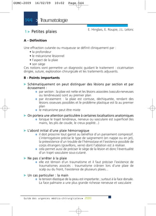 GUMC-2009    16/02/09       10:02     Page 144




     144 > Traumatologie >
                                                      E. Hinglais, E. Roupie, J.L. Lelonc
     1 c Petites plaies

     A - Définition

     Une effraction cutanée ou muqueuse se définit cliniquement par :
          • la profondeur
          • le mécanisme lésionnel
          • l’aspect de la plaie
          • son siège
     Ces notions vont permettre un diagnostic guidant le traitement : cicatrisation
     dirigée, suture, exploration chirurgicale et les traitements adjuvants.
     B - Points importants

     c Schématiquement on peut distinguer des lésions par section et par
       écrasement :
            ¼ par section : la plaie est nette et les lésions associées (vasculo-nerveuses
              ou tendineuses) sont au premier plan
            ¼ par écrasement : la plaie est contuse, déchiquetée, rendant des
              lésions osseuses possibles et le problème plastique est là au premier
              plan
            ¼ le mécanisme peut être mixte
     c On portera une attention particulière à certaines localisations anatomiques
           ¼ lorsque le trajet tendineux, nerveux ou vasculaire est superficiel (les
                mains, les plis de coude, le creux poplité...)

     c L’ a b o rd i n i t i a l d ’ u n e p l a i e h é m o r r a g i q u e
               ¼ il doit proscrire tout garrot au bénéfice d’un pansement compressif.
               L’interrogatoire précise le type de saignement (en nappe ou en jet),
               la préexistence d’un trouble de l’hémostase et l’existence possible de
               corps étrangers (gravillons, verre) dont l’ablation est à réaliser.
             ¼ cela permet aussi de préciser le siège de la lésion et donc l’éventualité
               d’un trajet vasculaire sous-cutané.
     c Ne pas s’arrêter à la plaie
           ¼ elle est témoin d’un traumatisme et il faut préciser l’existence de
                traumatismes associés : traumatisme crânien lors d’une plaie de
                scalp ou du front, l’existence de plusieurs plaies...
     c Un cas particulier : la main
           ¼ la tension élastique de la peau est importante ; surtout à la face dorsale.
                La face palmaire a une plus grande richesse nerveuse et vasculaire



     Guide des urgences médico-chirurgicales f 2009
 