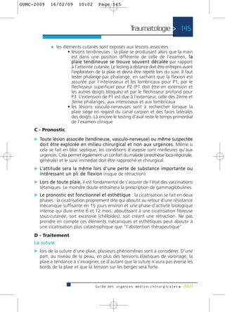 GUMC-2009       16/02/09            10:02          Page 145




                                                                          Traumatologie > 145

                 ¼ les éléments cutanés sont exposés aux lésions associées :
                             • lésions tendineuses : la plaie se produisant alors que la main
                               est dans une position différente de celle de l’examen, l a
                               p l a i e t e n d i n e u s e s e t ro u v e s o u v e n t d é c a l é e par rapport
                               à l’atteinte cutanée. Le testing à distance doit être entrepris avant
                               l’exploration de la plaie et devra être répété lors du suivi. Il faut
                               tester phalange par phalange, en sachant que la flexion est
                               assurée par l’interosseux et les lombricaux pour P1, par le
                               fléchisseur superficiel pour P2 (P1 doit être en extension et
                               les autres doigts bloqués) et par le fléchisseur profond pour
                               P3. L’extension de P1 est due à l’extenseur, celle des 2ème et
                               3ème phalanges, aux interosseux et aux lombricaux
                             • les lésions vasculo-nerveuses sont à rechercher lorsque la
                               plaie siège en regard du canal carpien et des faces latérales
                               des doigts. Là encore le testing d’aval reste le temps primordial
                               de l’examen clinique
     C - Pronostic
     c Toute lésion associée (tendineuse, vasculo-nerveuse) ou même suspectée
        d o i t ê t re e x p l o r é e e n m i l i e u c h i r u r g i c a l e t n o n a u x u r g e n c e s . Même si
        cela se fait en bloc septique, les conditions d’asepsie sont meilleures qu’aux
        urgences. Cela permet également un confort du malade (anesthésie loco-régionale,
        générale) et le suivi immédiat doit être rapproché et chirurgical.
     c L’ a t t i t u d e s e r a l a m ê m e l o r s d ’ u n e p e r t e d e s u b s t a n c e i m p o r t a n t e o u
        i n t é re s s a n t u n p l i d e f l e x i o n (risque de rétraction).
     c L o r s d e t o u t e p l a i e , il est fondamental de s’assurer de l’état des vaccinations
        tétaniques. Le moindre doute entraînera la prescription de gammaglobulines.
     c L e p ro n o s t i c e s t f o n c t i o n n e l e t e s t h é t i q u e : la cicatrisation se fait en deux
        phases : la cicatrisation proprement dite qui aboutit au retour d’une résistance
        mécanique suffisante en 15 jours environ et une phase d’activité biologique
        intense qui dure entre 6 et 12 mois, aboutissant à une cicatrisation fibreuse
        sous-cutanée, soit excessive (chéloïdes), soit créant une rétraction. Ne pas
        prendre en compte ces éléments mécaniques et esthétiques peut aboutir à
        une cicatrisation plus catastrophique que “l’abstention thérapeutique”.
     D - Traitement
     L a s u t u re
     c lors de la suture d’une plaie, plusieurs phénomènes sont à considérer. D’une
        part, au niveau de la peau, en plus des tensions élastiques de voisinage, la
        plaie a tendance à s’invaginer, ce d’autant que la suture n’aura pas éversé les
        bords de la plaie et que la tension sur les berges sera forte.



                                                Guide des urgences médico-chirurgicales f 2009
 