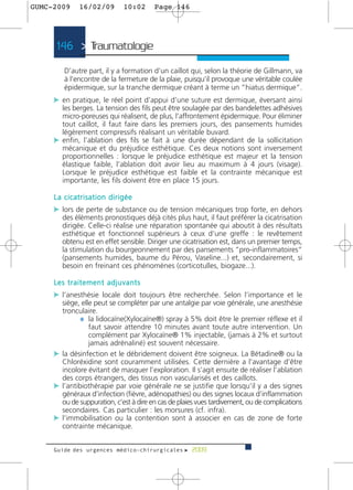 GUMC-2009    16/02/09        10:02      Page 146




      146 > Traumatologie >

        D’autre part, il y a formation d’un caillot qui, selon la théorie de Gillmann, va
        à l’encontre de la fermeture de la plaie, puisqu’il provoque une véritable coulée
        épidermique, sur la tranche dermique créant à terme un “hiatus dermique”.
     c en pratique, le réel point d’appui d’une suture est dermique, éversant ainsi
       les berges. La tension des fils peut être soulagée par des bandelettes adhésives
       micro-poreuses qui réalisent, de plus, l’affrontement épidermique. Pour éliminer
       tout caillot, il faut faire dans les premiers jours, des pansements humides
       légèrement compressifs réalisant un véritable buvard.
     c enfin, l’ablation des fils se fait à une durée dépendant de la sollicitation
       mécanique et du préjudice esthétique. Ces deux notions sont inversement
       proportionnelles : lorsque le préjudice esthétique est majeur et la tension
       élastique faible, l’ablation doit avoir lieu au maximum à 4 jours (visage).
       Lorsque le préjudice esthétique est faible et la contrainte mécanique est
       importante, les fils doivent être en place 15 jours.

     La cicatrisation dirigée
     c lors de perte de substance ou de tension mécaniques trop forte, en dehors
        des éléments pronostiques déjà cités plus haut, il faut préférer la cicatrisation
        dirigée. Celle-ci réalise une réparation spontanée qui aboutit à des résultats
        esthétique et fonctionnel supérieurs à ceux d’une greffe : le revêtement
        obtenu est en effet sensible. Diriger une cicatrisation est, dans un premier temps,
        la stimulation du bourgeonnement par des pansements “pro-inflammatoires”
        (pansements humides, baume du Pérou, Vaseline...) et, secondairement, si
        besoin en freinant ces phénomènes (corticotulles, biogaze...).

     Les traitement adjuvants
     c l’anesthésie locale doit toujours être recherchée. Selon l’importance et le
       siège, elle peut se compléter par une antalgie par voie générale, une anesthésie
       tronculaire.
              ¼ la lidocaïne(Xylocaïne®) spray à 5% doit être le premier réflexe et il
                 faut savoir attendre 10 minutes avant toute autre intervention. Un
                 complément par Xylocaïne® 1% injectable, (jamais à 2% et surtout
                 jamais adrénaliné) est souvent nécessaire.
     c la désinfection et le débridement doivent être soigneux. La Bétadine® ou la
       Chloréxidine sont couramment utilisées. Cette dernière a l’avantage d’être
       incolore évitant de masquer l’exploration. Il s’agit ensuite de réaliser l’ablation
       des corps étrangers, des tissus non vascularisés et des caillots.
     c l’antibiothérapie par voie générale ne se justifie que lorsqu’il y a des signes
       généraux d’infection (fièvre, adénopathies) ou des signes locaux d’inflammation
       ou de suppuration, c’est à dire en cas de plaies vues tardivement, ou de complications
       secondaires. Cas particulier : les morsures (cf. infra).
     c l’immobilisation ou la contention sont à associer en cas de zone de forte
       contrainte mécanique.


     Guide des urgences médico-chirurgicales f 2009
 