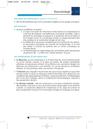 GUMC-2009        16/02/09             10:02          Page 147




                                                                    Traumatologie > 147

     U n e p l a i e v u e t a rd i v e m e n t (supérieur à 6 heures)
     c elle ne doit bénéficier que d’une cicatrisation dirigée ou d’un parage chirurgical.

     L e s m o r s u re s
     c plusieurs problèmes se posent :
             ¼ il s’agit d’une plaie de mécanisme mixte (section et compression) et
                   il est licite de proposer une exploration chirurgicale d’emblée. Celle-ci
                   présente les avantages conjugués d’un diagnostic lésionnel fiable et
                   d’un lavage correct. En cas de plaie simple, un lavage abondant doit
                   être pratiqué et la cicatrisation dirigée est de mise.
                 ¼ la validité de la vaccination antitétanique est à rechercher. Par ailleurs,
                   la vaccination antirabique de l’animal est fondamentale. Il ne faut
                   pas hésiter à orienter les patients vers un centre antirabique au
                   moindre doute.
                 ¼ l’antibiothérapie est systématique par amoxicilline-acide clavulanique
                   (Augmentin ®) : 1 g 500 chez l’adulte pendant 10 jours.
     L e s c o m p l i c a t i o n s d ’ u n e s u t u re s o n t
     c l a d é s u n i o n , qui est consécutive à un fil retiré trop tôt, d’une infection larvée
         ou d’une nécrose cutanée. Si la plaie est propre, de simples bandelettes
         adhésives microporeuses suffisent. On préférera une cicatrisation dirigée si la
         désunion est consécutive à une infection. En cas de nécrose ou d’infection
         évoluée, on fera pratiquer alors une excision chirurgicale.
     c l ’ i n f e c t i o n pour laquelle il faudra faire des soins locaux répétés (on peut être
         amené à retirer un point ou deux pour éviter la formation d’un abcès) et à une
         surveillance des signes généraux d’infection. Lorsqu’ils surviennent, l’antibiothérapie
         per os est alors indiquée, après un prélèvement bactériologique, associée à
         des pansements itératifs.
     c l a n é c ro s e c u t a n é e : elle est consécutive à une peau initialement écrasée,
         déchiquetée, mais aussi à une suture trop tendue responsable d’une ischémie
         cutanée. Le traitement dépend de l’importance et du siège de la lésion et
         peut comprendre l’excision et la cicatrisation dirigée ou le parage chirurgical.




                                                   Guide des urgences médico-chirurgicales f 2009
 