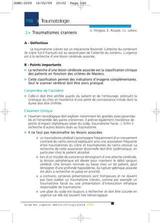 GUMC-2009         16/02/09               10:02            Page 148




      148 > Traumatologie >
                                                                                 E. Hinglais, E. Roupie, J.L. Lelonc
      2 c Tr a u m a t i s m e s c r a n i e n s

     A - Définition
          Le traumatisme crânien est un mécanisme lésionnel. L’atteinte du contenant
     (le crâne fut-il fracturé) est au second plan de l’atteinte du contenu. L’urgence
     est à la recherche d’une lésion cérébrale associée.

     B - Points importants
     c L a re c h e rc h e d ’ u n e l é s i o n c é r é b r a l e a s s o c i é e e s t l a c l a s s i f i c a t i o n c l i n i q u e
         d e s p a t i e n t s e n f o n c t i o n d e s c r i t è re s d e M a s t e r s .
     c Cette classification permet des indications d’imagerie complémentaires.
         S e u l l e s c a n n e r c é r é b r a l d o i t ê t re a l o r s p r a t i q u é .

     L’ a n a m n è s e d e l ’ a c c i d e n t
     c Celle-ci doit être vérifiée auprès du patient et de l’entourage, précisant la
         cinétique du choc et l’existence d’une perte de connaissance initiale dont la
         durée doit être chiffrée.

     L’ e x a m e n c l i n i q u e
     c l’examen neurologique doit explorer notamment les grandes voies pyramida-
         les et l’ensemble des paires crâniennes. Il précise également l’existence de
         points d’impact céphaliques (plaie du scalp, traumatisme facial...). Enfin il
         recherche d’autres lésions dues au traumatisme.
     c I l n e f a u t p a s m é c o n n a î t re l e s l é s i o n s a s s o c i é e s
               ¼ un traumatisme cérébral s’accompagne fréquemment d’un mouvement
                    contrarié du rachis cervical expliquant ainsi une association fréquente
                    entre traumatismes du crâne et traumatismes du rachis cervical. La
                    recherche de cette association lésionnelle doit être systématique, en
                    particulier chez le patient alcoolisé.
                  ¼ lors d’un trouble de conscience témoignant d’une atteinte cérébrale,
                    la tension périphérique est élevée pour maintenir le débit sanguin
                    cérébral. Une tension normale ou basse chez un tel patient, peut
                    témoigner d’une profonde hypovolémie, (la rupture splénique associée
                    est alors à rechercher et passe en priorité)
                  ¼ a contrario, certaines présentations sont trompeuses et ne doivent
                    pas faire oublier un traumatisme crânien, comme par exemple un
                    traumatisme facial ou une présentation d’intoxication éthylique
                    responsable de traumatisme.
                  ¼ une plaie du scalp est toujours à rechercher et doit être suturée en
                    urgence car elle est souvent très hémorragique

     Guide des urgences médico-chirurgicales f 2009
 