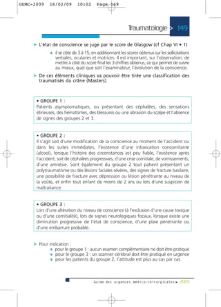 GUMC-2009        16/02/09             10:02          Page 149




                                                                              Traumatologie > 149

     c L’ é t a t d e c o n s c i e n c e s e j u g e p a r l e s c o re de Glasgow (cf Chap VI • 1)
                 ¼ il se côte de 3 à 15, en additionnant les scores obtenus sur les sollicitations
                     verbales, oculaires et motrices. Il est important, sur l’observation, de
                     mettre à côté du score final les 3 chiffres obtenus, ce qui permet de suivre
                     au mieux, quel que soit l’examinateur, l’évolution de la conscience.
     c D e c e s é l é m e n t s c l i n i q u e s v a p o u v o i r ê t re t i r é e u n e c l a s s i f i c a t i o n d e s
         traumatisés du crâne (Masters)



       • GROUPE 1 :
       Patients asymptomatiques, ou présentant des céphalées, des sensations
       ébrieuses, des hématomes, des blessures ou une abrasion du scalpe et l’absence
       de signes des groupes 2 et 3.


       • GROUPE 2 :
       Il s’agit soit d’une modification de la conscience au moment de l’accident ou
       dans les suites immédiates, l’existence d’une intoxication concomitante
       (alcool), lorsque l’histoire des circonstances est peu fiable, l’existence après
       l’accident, soit de céphalées progressives, d’une crise comitiale, de vomissements,
       d’une amnésie. Sont également du groupe 2 tout patient présentant un
       polytraumatisme ou des lésions faciales sévères, des signes de fracture basilaire,
       une possibilité de fracture avec dépression ou lésion pénétrante au niveau de
       la voûte, et enfin tout enfant de moins de 2 ans ou lors d’une suspicion de
       maltraitance.


       • GROUPE 3 :
       Lors d’une altération du niveau de conscience (à l’exclusion d’une cause toxique
       ou d’une comitialité), lors de signes neurologiques focaux, lorsque existe une
       diminution progressive de l’état de conscience, d’une plaie pénétrante ou
       d’une embarrure probable.


     c Pour indication :
             ¼ pour le groupe 1 : aucun examen complémentaire ne doit être pratiqué
             ¼ pour le groupe 3 : un scanner cérébral doit être pratiqué en urgence
             ¼ pour les patients du groupe 2, l’attitude est plus au cas par cas



                                                   Guide des urgences médico-chirurgicales f 2009
 