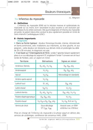 GUMC-2009      16/02/09          10:01    Page 15




                                                Douleurs thoraciques >                             15
                                                                                   J.L. Mégnien
     1 c I n f a rc t u s d u m y o c a rd e
     A - Définition
         L'infarctus du myocarde (IDM) est la nécrose massive et systématisée du
     myocarde sur au moins 2cm2 secondaire le plus souvent à une occlusion par
     thrombose d'une artère coronaire. Dès que le diagnostic d'infarctus du myocarde
     est porté, le patient devra être conduit le plus rapidement possible en Unité de
     Soins Intensifs Cardiologiques (USIC).

     B - Points importants
          Diagnostic
     c D a n s s a f o r m e t y p i q u e : douleur thoracique brutale, intense, rétrosternale
     en barre,constrictive, avec irradiations aux mâchoires, au bras gauche, et aux
     poignets ; cette douleur est résistante aux dérivés nitrés et prolongée (au-delà
     de 20 à 30 minutes), le diagnostic est aisé.
     c Il est basé sur l'interro g a t o i re et l'ECG : ondes T géantes faisant rapidement
     place à un sus-décalage du segment ST, englobant l'onde T convexe vers le haut
     (onde de Pardee), avec un aspect en miroir.
             Te r r i t o i re              Dérivations               S i g n e s e n m i ro i r

      Antérieur étendu                   DI, aVL, V1-V6                  DII, DIII, aVF

      Antéroseptal                           V1-V3                       DII, DIII, aVF

      Apical                                 V3-V4               Microvoltage en standards

      Antéro-speto-apical                    V1-V4

      Latéral haut                           DI, aVL                        DIII, aVF

      Latéro-basal                          V6-V7                             V1-V2

      Latéral étendu                     DI, aVL, V6-V7                 DIII, aVF, V1-V3

      Postéro-diaphragmatique             DII, DIII, aVF                      V1-V3

      Postéro-basal                  V7-V9 ± DII, DIII, aVF           V1-V4, R>S en V2

      Ventricule droit                    Sous-décalage             Associé avec un IDM
                                          ST V3R, V4R               antérieur ou inférieur

     Prise en charge de l’infarctus du myocarde à la phase aiguë en dehors des
     services de cardiologie, conférence de consensus HAS, 2006
                                         Guide des urgences médico-chirurgicales f 2009
 