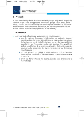 GUMC-2009    16/02/09      10:02      Page 150




     150 > Traumatologie >

     C - Pronostic

     Ils sont déterminés par la classification Masters puisque les patients du groupe
     1 ont un risque faible, à l’opposé les patients du groupe 3 sont à risque très
     élevé, justifiant une prise en charge neurochirurgicale immédiate. (Le transfert
     doit s’effectuer sous surveillance médicalisée, en position proclive et avec les
     manoeuvres de réanimation symptomatiques nécessaires).

     D - Traitement

     c Là encore la classification de Masters permet de distinguer :
            ¼ pour les patients du groupe 1, l’abstention de tout autre examen
               complémentaire et un retour à domicile avec un traitement symptomatique
               (antalgiques en cas de céphalées) et sous couvert d’une possibilité de
               surveillance par l’entourage après avoir expliqué les symptômes
               d’alerte (modification de la conscience, céphalées d’intensité croissante,
               vomissements, apparition de signes fonctionnels ou déficitaires
               neurologiques)
             ¼ pour les patients du groupe 2, l’hospitalisation pour surveillance
               reste de mise. Les éléments thérapeutiques sont les mêmes que ceux
               du groupe 1
             ¼ enfin, les thérapeutiques des lésions associées sont à faire dans le
               même temps




     Guide des urgences médico-chirurgicales f 2009
 