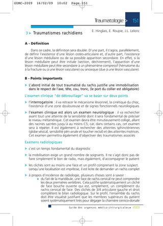 GUMC-2009        16/02/09               10:02           Page 151




                                                                                 Traumatologie > 151
                                                                              E. Hinglais, E. Roupie, J.L. Lelonc
      3 c Tr a u m a t i s m e s r a c h i d i e n s

     A - Définition

          Dans ce cadre, la définition sera double. D’une part, il s’agira, parallèlement,
     de définir l’existence d’une lésion ostéo-articulaire et, d’autre part, l’existence
     d’une lésion médullaire ou de sa possible apparition secondaire. En effet, si la
     lésion médullaire peut être initiale (section, déchirement), l’apparition d’une
     lésion médullaire peut être secondaire à un phénomène compressif (hématome du
     à la fracture ou à une lésion vasculaire) ou anoxique (due à une lésion vasculaire).

     B - Points importants

     c L’ a b o rd i n i t i a l d e t o u t t r a u m a t i s é d u r a c h i s j u s t i f i e u n e i m m o b i l i s a t i o n
         dans le respect de l’axe, tête, cou, tronc, (le port du collier est obligatoire )

     L’ e x a m e n c l i n i q u e “ d e d é b ro u i l l a g e ” v a s e b a s e r s u r d e u x p o i n t s
     c l’ i n t e r ro g a t o i re : il va retracer le mécanisme lésionnel, la cinétique du choc,
        ’
         l’existence d’une zone douloureuse et de signes fonctionnels neurologiques
     c l ’ e x a m e n c l i n i q u e e s t a l o r s u n e x a m e n n e u ro l o g i q u e : il va rechercher
         avant tout une atteinte de la sensibilité dont il sera fondamental de préciser
         le niveau métamérique. Cet examen devra être minutieusement colligé, allant
         des racines sacrées jusqu’à au moins C5, car, dans certains cas, cet examen
         sera à répéter. Il est également à rechercher des atteintes sphinctériennes
         (globe vésical, sensibilité péri-anale et toucher rectal) et des atteintes motrices.
         Cet examen permettra également d’objectiver des traumatismes associés
     Examens radiologiques
     c c’est un temps fondamental du diagnostic
     c la mobilisation exige un grand nombre de soignants. Il ne s’agit donc pas de
         faire simplement le bon de radio, mais également, d’accompagner le patient
     c les clichés sont au moins une face et un profil comprenant la zone suspect.
         Lorsqu’une localisation est imprécise, il est licite de demander un rachis complet
     c à propos d’incidence de radiologie, plusieurs choses sont à savoir :
            ¼ du fait de la mandibule, une face de rachis cervical ne peut comprendre
                      les deux premières vertèbres. Cela justifie systématiquement un cliché
                      de face bouche ouverte qui est, simplement, un complément du
                      rachis cervical de face. Des clichés de 3/4 articulaire gauche et droit
                      complètent le bilan radiologique. Sur le profil, l’ensemble du rachis
                      doit être visualisé justifiant que les membres supérieurs du patient
                      soient systématiquement tirés pour dégager la charnière cervico-dorsale
                                                     Guide des urgences médico-chirurgicales f 2009
 