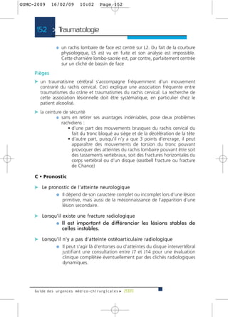 GUMC-2009       16/02/09           10:02        Page 152




      152 > Traumatologie >

                   ¼ un rachis lombaire de face est centré sur L2. Du fait de la courbure
                      physiologique, L5 est vu en fuite et son analyse est impossible.
                      Cette charnière lombo-sacrée est, par contre, parfaitement centrée
                      sur un cliché de bassin de face
     Pièges
     c un traumatisme cérébral s’accompagne fréquemment d’un mouvement
        contrarié du rachis cervical. Ceci explique une association fréquente entre
        traumatismes du crâne et traumatismes du rachis cervical. La recherche de
        cette association lésionnelle doit être systématique, en particulier chez le
        patient alcoolisé.
     c la ceinture de sécurité
               ¼ sans en retirer ses avantages indéniables, pose deux problèmes
                      rachidiens :
                         • d’une part des mouvements brusques du rachis cervical du
                           fait du tronc bloqué au siège et de la décélération de la tête
                         • d’autre part, puisqu’il n’y a que 3 points d’encrage, il peut
                           apparaître des mouvements de torsion du tronc pouvant
                           provoquer des atteintes du rachis lombaire pouvant être soit
                           des tassements vertébraux, soit des fractures horizontales du
                           corps vertébral ou d’un disque (seatbell fracture ou fracture
                           de Chance)

     C • Pronostic

     c L e p ro n o s t i c d e l ’ a t t e i n t e n e u ro l o g i q u e
                ¼ Il dépend de son caractère complet ou incomplet lors d’une lésion
                       primitive, mais aussi de la méconnaissance de l’apparition d’une
                       lésion secondaire.

     c L o r s q u ’ i l e x i s t e u n e f r a c t u re r a d i o l o g i q u e
                  ¼ Il est important de différencier les lésions stables de
                         celles instables.

     c L o r s q u ’ i l n ’ y a p a s d ’ a t t e i n t e o s t é o a r t i c u l a i re r a d i o l o g i q u e
                  ¼ Il peut s’agir là d’entorses ou d’atteintes du disque intervertébral
                       justifiant une consultation entre J7 et J14 pour une évaluation
                       clinique complétée éventuellement par des clichés radiologiques
                       dynamiques.




     Guide des urgences médico-chirurgicales f 2009
 