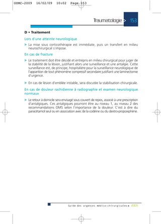 GUMC-2009        16/02/09             10:02           Page 153




                                                                          Traumatologie > 153

     D • Traitement
     L o r s d ’ u n e a t t e i n t e n e u ro l o g i q u e
     c La mise sous corticothérapie est immédiate, puis un transfert en milieu
         neurochirurgical s’impose.
     E n c a s d e f r a c t u re
     c Le traitement doit être décidé et entrepris en milieu chirurgical pour juger de
         la stabilité de la lésion, justifiant alors une surveillance et une antalgie. Cette
         surveillance est, de principe, hospitalière pour la surveillance neurologique de
         l’apparition de tout phénomène compressif secondaire justifiant une laminectomie
         d’urgence.

     c En cas de lésion d’emblée instable, sera discutée la stabilisation chirurgicale.
     E n c a s d e d o u l e u r r a c h i d i e n n e à r a d i o g r a p h i e e t e x a m e n n e u ro l o g i q u e
     normaux
     c Le retour à domicile sera envisagé sous couvert de repos, associé à une prescription
         d’antalgiques. Ces antalgiques pourront être au niveau 1, au niveau 2 des
         recommandations OMS selon l’importance de la douleur. C’est à dire du
         paracétamol seul ou en association avec de la codéine ou du dextro-propoxiphène.




                                                   Guide des urgences médico-chirurgicales f 2009
 