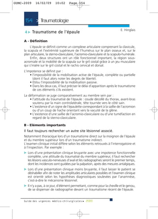 GUMC-2009        16/02/09              10:02           Page 154




      154 > Traumatologie >
                                                                                                            E. Hinglais
      4 c Tr a u m a t i s m e d e l ’ é p a u l e

     A - Définition
          L'épaule se définit comme un complexe articulaire comprenant la clavicule,
     la scapula et l'extrémité supérieure de l'humérus sur le plan osseux et, sur le
     plan articulaire, la sterno-claviculaire, l'acromio-claviculaire et la scapulo-humérale.
          Enfin, deux structures ont un rôle fonctionnel important, la région sous-
     acromiale et la mobilité de la scapula sur le gril costal grâce à un jeu musculaire
     qui s'insère sur le gril costal et le rachis cervical et dorsal.
     L'impotence se définit par :
         • l'impossibilité de la mobilisation active de l'épaule, complète ou partielle
           (dont il faut alors noter les degrés de liberté).
         • Et/ou l'impossibilité de la mobilisation passive.
         • Dans les deux cas, il faut préciser le délai d'apparition après le traumatisme
           de ces éléments s'ils existent.
     La déformation se juge comparativement au membre sein par :
         • l'attitude du traumatisé de l'épaule : coude décollé du thorax, avant-bras
           soutenu par la main controlatérale, tête tournée vers le côté sain.
         • L'existence d'un signe de l'épaulette correspondant à la saillie de l'acromion
           ou d'un coup de hache orientant vers la vacuité de la glène.
         • L'existence d'une saillie de l'acromio-claviculaire ou d'une tuméfaction en
           regard de la sterno-claviculaire.

     B - Eléments importants
     I l f a u t t o u j o u r s re c h e rc h e r u n a u t re s i t e l é s i o n n e l a s s o c i é .
     Notamment thoracique lors d'un traumatisme direct sur la moignon de l'épaule
     et du membre supérieur lors d'un traumatisme indirect.
     L'examen clinique initial diffère selon les éléments retrouvés à l'interrogatoire et
     à l'inspection. Par exemple :
     c Lors d'une présentation clinique bruyante avec une impotence fonctionnelle
         complète, une attitude du traumatisé du membre supérieur, il faut rechercher
         les lésions vasculo-nerveuses d'aval et les radiographies seront le premier temps,
         dont les incidences sont guidées par la palpation, après des mesures antalgiques.
     c Lors d'une présentation clinique moins bruyante, il faut laisser le patient se
         déshabiller afin de noter les amplitudes articulaires possibles et l'examen clinique
         est orienté selon les hypothèses diagnostiques soulevées par l'anamnèse,
         c'est-à-dire le mécanisme lésionnel.
     c Il n'y a pas, à ce jour, d'élément permettant, comme pour la cheville et le genou,
         de se dispenser de radiographie devant un traumatisme récent de l'épaule.


     Guide des urgences médico-chirurgicales f 2009
 