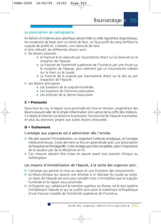 GUMC-2009        16/02/09               10:02          Page 155




                                                                                 Traumatologie > 155

     L a p re s c r i p t i o n d e r a d i o g r a p h i e :
     En dehors d'incidence plus spécifique devant telle ou telle hypothèse diagnostique,
     les incidences de base sont un cliché de face, un faux profil de Lamy (enfilant la
     scapula de profil) et, si besoin, une clavicule de face.
     A titre indicatif, les différentes lésions sont :
     c les lésions osseuses :
               ¼ la fracture le la clavicule par traumatisme direct sur la clavicule ou le
                 moignon de l'épaule.
               ¼ La fracture de l'extrémité supérieure de l'humérus par une chute sur
                 le moignon de l'épaule, plus rarement par un traumatisme indirect
                 sur la main ou le coude.
               ¼ La fracture de la scapula par traumatisme direct sur le dos ou par
                 impaction de l'épaule.
     c Les lésions articulaires :
               ¼ Les luxations de la scapulo-humérale.
               ¼ Les luxations de l'acromio-claviculaire.
               ¼ Les entorses de la sterno-claviculaire.

     C • Pronostic
     Dans tous les cas, la région sous-acromiale est mise en tension, engendrant des
     lésions pouvant aller de la simple inflammation à la rupture de la coiffe des rotateurs.
     Ce degré d'atteinte conditionne le pronostic fonctionnel de l'épaule traumatisé,
     en plus du pronostic propre aux autres lésions retrouvées.

     D • Traitement
     L ' a n t a l g i e a u x u r g e n c e s e s t à a d m i n i s t re r d è s l ' a r r i v é e .
     c Elle doit associer l'immobilisation, en respectant l'attitude antalgique, et l'antalgie
       médicamenteuse. Cette dernière se fera en parentérale avec une prescription
       de Paracétamol (Perfalgan®). Cette antalgie peut être complétée, selon l'importance
       de la douleur par de la Morphine en IV.
     c Ces mesures doivent être mises en œuvre avant tout examen clinique ou
       radiologique.

     Les moyens d'immobilisation de l'épaule, à la sortie des urgences sont :
     c L'écharpe qui permet la mise au repos et une limitation des mouvements.
     c Le Mayo-clinique qui associe une écharpe à un blocage du coude au corps.
       Le repos de l'épaule est ainsi plus complet mais n'immobilise que la scapulo-
       humérale et la région sous-acromiale.
     c Le Dujarrier qui, solidarisant le membre supérieur au thorax, est le seul système
       immobilisant l'épaule et qui se justifie ainsi pour le traitement orthopédique
       d'une fracture instable de l'extrémité supérieure de l'humérus.


                                                     Guide des urgences médico-chirurgicales f 2009
 