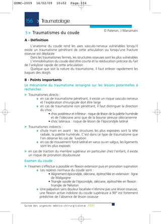 GUMC-2009       16/02/09             10:02         Page 156




      156 > Traumatologie >
                                                                                      D Pateron, J Manamani
      5 c Tr a u m a t i s m e s d u c o u d e
     A - Définition
          L'anatomie du coude rend les axes vasculo-nerveux vulnérables lorsqu'il
     existe un traumatisme pénétrant de cette articulation ou lorsqu'une fracture
     osseuse est déplacée
          Dans les traumatismes fermés, les structutres osseuses sont les plus vulnérables
          L'immobilisation du coude doit être courte et la rééducation précoce du fait
     de l'ankylose rapide de cette articulation
          Quelque que soit la nature du traumatisme, il faut enlever rapidement les
     bagues des doigts

     B - Points importants
     L e m é c a n i s m e d u t r a u m a t i s m e re n s e i g n e s u r l e s l é s i o n s p o t e n t i e l l e s à
     r e c h e rc h e r.
     c Traumatismes directs :
            ¼ en cas de traumatisme pénétrant, il existe un risque vasculo nerveux
                     et l'exploration chirurgicale doit être large
                 ¼ en cas de traumatisme non pénétrant, il faut distinguer la direction
                     du choc :
                          • choc postérieur et inférieur : risque de lésion de la palette humérale
                            et de l'olécrane ainsi que de la bourse séreuse olécranienne
                          • choc latéraux : risque de lésion de l'épicondyle latéral
     c Traumatismes indirects :
            ¼ chute main en avant : les structures les plus exposées sont la tête
                   radiale, la palette humérale. C'est dans ce type de traumatisme que
                   l'on observe les cas de luxation
                 ¼ en cas de mouvement forcé latéral en varus ou en valgus, les ligaments
                   sont les plus exposés
     c en cas de traction du membre supérieur en particulier chez l'enfant, il existe
        un risque de pronation douloureuse
     Examen du coude :
     c l'examen s'effectue si possible en flexion extension puis en pronation supination
             ¼ Les repères normaux du coude sont :
                         • Alignement épicondyle, olécrane, épitrochlée en extension : ligne
                           de Malgaigne
                         • Triangle isocèle de l’épicondyle, olécrane, épitrochlée en flexion :
                           triangle de Nélaton
                 ¼ Une palpation sans douleur localisée n'élimine pas une lésion osseuse;
                   une flexion active indolore du coude supérieure à 90° est fortement
                   prédictive de l'absence de lésion osseuse

     Guide des urgences médico-chirurgicales f 2009
 
