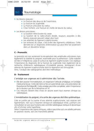 GUMC-2009        16/02/09               10:02          Page 160




      160 > Traumatologie >

     c les lésions osseuses :
              ¼ La fracture des deux os de l'avant-bras.
              ¼ La fracture du scaphoïde.
              ¼ La fracture articulaire du radius.
              ¼ Chez l'enfant, une fracture en motte de beurre du radius.
     c Les lésions articulaires :
             ¼ La luxation rétro-lunaire du carpe.
             ¼ La luxation de la radio-ulnaire distale, toujours associées à des
                      lésions osseuses pouvant siéger plus haut.
                  ¼ Les atteintes du ligament scapho-lunaire.
                  ¼ Les entorses du carpe, c'est-à-dire des ligaments collatéraux. Cette
                      dernière est un diagnostic d'élimination qui peut être fait seulement
                      dans un deuxième temps.

     C - Pronostic

     Le pronostic est non seulement la récupération des amplitudes articulaires mais
     également la stabilité du poignet, essentielle pour la préhension. Cette stabilité
     est liée à l'intégrité du carpe et surtout du ligament scapho-lunaire. Ceci explique
     l'importance du diagnostic de la fracture du scaphoïde mais également de la
     recherche d'éléments radiologiques d'instabilité passive, témoignant d'une
     atteinte du ligament scapho-lunaire dont la réparation est chirurgicale.
     Ainsi, l'analyse des radiographies doit être méthodique

     D - Traitement
     L ' a n t a l g i e a u x u r g e n c e s e s t à a d m i n i s t re r d è s l ' a r r i v é e .
     c Elle doit associer l'immobilisation, en respectant l'attitude antalgique, et l'antalgie
       médicamenteuse. Cette dernière se fera en parentérale avec une prescription de
       Paracétamol (Perfalgan®). Cette antalgie peut être complétée, selon l'importance
       de la douleur par de la Morphine en IV.
     c Ces mesures doivent être mises en œuvre avant tout examen clinique ou
       radiologique.

     L'immobilisation du poignet, à la sortie des urgences doit être systématique.
     Cela se justifie par la crainte d'une atteinte scapho-lunaire, soit osseuse soit
     ligamentaire, non vue à l'examen clinique et radiologique initial, justifiant une
     consultation se suivi sous huitaine avec contrôle radiologique statique et dynamique
     afin d'infirmer cette hypothèse.
     Selon l'importance des signes cliniques, celle-ci peut être soit une attelle palmaire
     en position neutre, soit une manchette plâtrée.



     Guide des urgences médico-chirurgicales f 2009
 