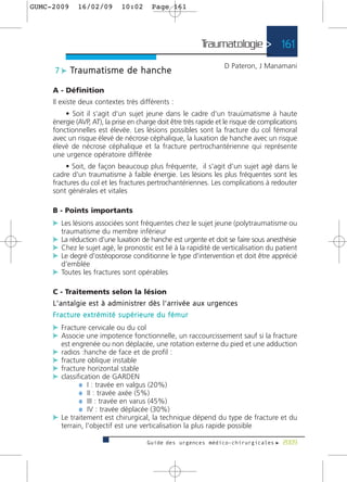 GUMC-2009        16/02/09              10:02           Page 161




                                                                                Traumatologie > 161
                                                                                            D Pateron, J Manamani
      7 c Tr a u m a t i s m e d e h a n c h e

     A - Définition
     Il existe deux contextes très différents :
         • Soit il s'agit d'un sujet jeune dans le cadre d'un trauùmatisme à haute
     énergie (AVP, AT), la prise en charge doit être très rapide et le risque de complications
     fonctionnelles est élevée. Les lésions possibles sont la fracture du col fémoral
     avec un risque élevé de nécrose céphalique, la luxation de hanche avec un risque
     élevé de nécrose céphalique et la fracture pertrochantérienne qui représente
     une urgence opératoire différée
          • Soit, de façon beaucoup plus fréquente, il s'agit d'un sujet agé dans le
     cadre d'un traumatisme à faible énergie. Les lésions les plus fréquentes sont les
     fractures du col et les fractures pertrochantériennes. Les complications à redouter
     sont générales et vitales

     B - Points importants
     c Les lésions associées sont fréquentes chez le sujet jeune (polytraumatisme ou
         traumatisme du membre inférieur
     c La réduction d'une luxation de hanche est urgente et doit se faire sous anesthésie
     c Chez le sujet agé, le pronostic est lié à la rapidité de verticalisation du patient
     c Le degré d'ostéoporose conditionne le type d'intervention et doit être apprécié
         d'emblée
     c Toutes les fractures sont opérables

     C - Traitements selon la lésion
     L ' a n t a l g i e e s t à a d m i n i s t re r d è s l ' a r r i v é e a u x u r g e n c e s
     F r a c t u re e x t r é m i t é s u p é r i e u re d u f é m u r
     c Fracture cervicale ou du col
     c Associe une impotence fonctionnelle, un raccourcissement sauf si la fracture
         est engrenée ou non déplacée, une rotation externe du pied et une adduction
     c radios :hanche de face et de profil :
     c fracture oblique instable
     c fracture horizontal stable
     c classification de GARDEN
              ¼ I : travée en valgus (20%)
              ¼ II : travée axée (5%)
              ¼ III : travée en varus (45%)
              ¼ IV : travée déplacée (30%)
     c Le traitement est chirurgical, la technique dépend du type de fracture et du
         terrain, l'objectif est une verticalisation la plus rapide possible

                                                    Guide des urgences médico-chirurgicales f 2009
 