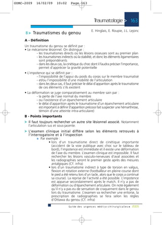 GUMC-2009       16/02/09            10:02         Page 163




                                                                         Traumatologie > 163
                                                                      E. Hinglais, E. Roupie, J.L. Lejonc
      8 c Tr a u m a t i s m e s d u g e n o u
     A - Définition
     Un traumatisme du genou se définit par :
     • Le mécanisme lésionnel. On distingue :
            - les traumatismes directs où les lésions osseuses sont au premier plan
            - les traumatismes indirects où la stabilité, et donc les éléments ligamentaires
              sont prépondérants
            - dans les deux cas, la cinétique du choc dont il faudra préciser l’importance,
              permet d’apprécier la gravité potentielle
     • L’impotence qui se définit par :
             - l’impossibilité de l’appui du poids du corps sur le membre traumatisé
             - et/ou l’impossibilité d’une mobilité de l’articulation
             - dans les deux cas, il faut préciser le délai d’apparition après le traumatisme
               de ces éléments s’ils existent
     • La déformation se juge comparativement au membre sain par :
             - la perte de l’axe normal du membre
             - ou l’existence d’un épanchement articulaire
             - le délai d’apparition après le traumatisme d’un épanchement articulaire
               est important à définir (l’apparition précoce fait suspecter une hémarthrose,
               témoin d’une atteinte intra-articulaire)
     B - Points importants
     c I l f a u t t o u j o u r s re c h e rc h e r u n a u t re s i t e l é s i o n n e l a s s o c i é . Notamment
        l’articulation sus et sous-jacente.
     c L’ e x a m e n c l i n i q u e i n i t i a l d i f f è r e s e l o n l e s é l é m e n t s r e t r o u v é s à
        l ’ i n t e r ro g a t o i re e t à l ’ i n s p e c t i o n
                   ¼ Par exemple :
                               • lors d’un traumatisme direct de cinétique importante
                                   (accident de la voie publique avec choc sur le tableau de
                                   bord), l’impotence est immédiate et il existe une déformation
                                   de l’axe du membre. L’examen clinique est impossible. Il faut
                                   rechercher les lésions vasculo-nerveuses d’aval associées et
                                   les radiographies seront le premier geste après des mesures
                                   antalgiques (Cf. infra)
                               • lors d’un traumatisme indirect à type de torsion en valgus,
                                   flexion et rotation externe (footballeur en pleine course dont
                                   le pied a été retenu lors d’un tacle, alors que le corps a continué
                                   sa course). La reprise de l’activité a été possible. L’impotence
                                   est apparue secondairement après le match. Il n’y a pas de
                                   déformation ou d’épanchement articulaire. On note également
                                   qu’il n’y a pas eu de sensation de craquement dans le genou
                                   lors du traumatisme. L’examen va rechercher une entorse, la
                                   prescription de radiographies se fera selon les règles
                                   d’Ottawa du genou (Cf. infra)
                                                Guide des urgences médico-chirurgicales f 2009
 
