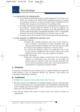 GUMC-2009        16/02/09               10:02          Page 164




      164 > Traumatologie >

     c L a p re s c r i p t i o n d e r a d i o g r a p h i e s
              ¼ les incidences demandées seront systématiquement une face et un
                    profil, une incidence du défilé fémoro-patellaire lorsqu’on suspecte
                    une atteinte rotulienne. La face et le profil seront complétés par des
                    3/4 lors de la suspicion d’une fracture d’un plateau tibial
                  ¼ les règles d’Ottawa de prescriptions de radiographies du genou sont
                    les suivantes : lorsque l’âge est inférieur à 18 ans ou supérieur ou
                    égal à 55 ans, lorsqu’il existe une douleur de la tête de la fibula, une
                    douleur isolée de la patela, l’impossibilité de flexion à 90°, l’impossibilité
                    de porter son poids immédiatement ou de faire 4 pas au SAU
                  ¼ l’existence d’un de ces signes justifie la prescription de radiographies
     c A t i t re i n d i c a t i f , l e s d i ff é re n t e s a t t e i n t e s s o n t :
                ¼ les lésions osseuses :
                          • fracture des condyles fémoraux dans des trauma directs à
                            haute cinétique. L’association est alors fréquente avec des
                            fractures de la patela et possible avec des fractures du cotyle
                          • la fracture de la patela est faite par un trauma direct
                          • la fracture des plateaux tibiaux est également due à des
                            trauma directs et également des trauma indirects lors de la
                            réception d’une chute sur le tiers supérieur de jambe
                  ¼ les atteintes méniscales.
                          • elles sont rarement isolées, survenant lors d’un traumatisme
                            indirect en compression par une chute sur les pieds, les
                            genoux étant en extension. Elles sont souvent associées soit
                            à une fracture du plateau tibial, soit à une entorse grave du
                            compartiment du ligament colatéral médial.
     C - Pronostic
     Le pronostic fonctionnel d’une entorse est lié au degré d’atteinte du ligament
     croisé antérieur. C’est un diagnostic difficile aux urgences. Cela justifie une
     consultation spécialisée à distance.
     D - Traitement
     L’ a n t a l g i e a u x u r g e n c e s e s t à a d m i n i s t re r d è s l ’ a r r i v é e
     c Elle doit associer l’immobilisation et l’antalgie médicamenteuse. Cette dernière
         se fera en parentéral avec une prescription de Propacétamol (Perfalgan®).
         Cette antalgie peut être complétée, selon l’importance de la douleur et des
         lésions par de la Morphine en IV.
     c Ces mesures doivent être mises en oeuvre avant tout examen clinique ou
         radiologique.




     Guide des urgences médico-chirurgicales f 2009
 