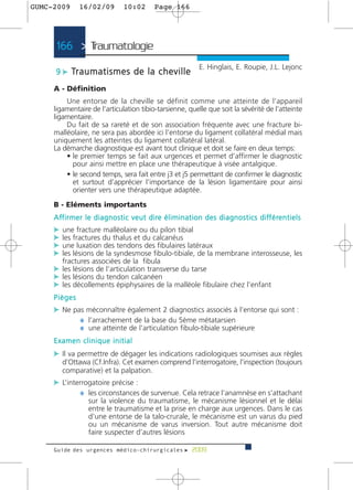 GUMC-2009        16/02/09               10:02           Page 166




      166 > Traumatologie >
                                                                               E. Hinglais, E. Roupie, J.L. Lejonc
      9 c Tr a u m a t i s m e s d e l a c h e v i l l e

     A - Définition
         Une entorse de la cheville se définit comme une atteinte de l’appareil
     ligamentaire de l’articulation tibio-tarsienne, quelle que soit la sévérité de l’atteinte
     ligamentaire.
         Du fait de sa rareté et de son association fréquente avec une fracture bi-
     malléolaire, ne sera pas abordée ici l’entorse du ligament collatéral médial mais
     uniquement les atteintes du ligament collatéral latéral.
     La démarche diagnostique est avant tout clinique et doit se faire en deux temps:
         • le premier temps se fait aux urgences et permet d’affirmer le diagnostic
           pour ainsi mettre en place une thérapeutique à visée antalgique.
         • le second temps, sera fait entre j3 et j5 permettant de confirmer le diagnostic
           et surtout d’apprécier l’importance de la lésion ligamentaire pour ainsi
           orienter vers une thérapeutique adaptée.

     B - Eléments importants
     A ff i r m e r l e d i a g n o s t i c v e u t d i re é l i m i n a t i o n d e s d i a g n o s t i c s d i ff é re n t i e l s
     c une fracture malléolaire ou du pilon tibial
     c les fractures du thalus et du calcanéus
     c une luxation des tendons des fibulaires latéraux
     c les lésions de la syndesmose fibulo-tibiale, de la membrane interosseuse, les
         fractures associées de la fibula
     c les lésions de l’articulation transverse du tarse
     c les lésions du tendon calcanéen
     c les décollements épiphysaires de la malléole fibulaire chez l’enfant
     Pièges
     c Ne pas méconnaître également 2 diagnostics associés à l’entorse qui sont :
            ¼ l’arrachement de la base du 5ème métatarsien
            ¼ une atteinte de l’articulation fibulo-tibiale supérieure
     Examen clinique initial
     c Il va permettre de dégager les indications radiologiques soumises aux règles
         d’Ottawa (Cf.Infra). Cet examen comprend l’interrogatoire, l’inspection (toujours
         comparative) et la palpation.
     c L’interrogatoire précise :
              ¼ les circonstances de survenue. Cela retrace l’anamnèse en s’attachant
                      sur la violence du traumatisme, le mécanisme lésionnel et le délai
                      entre le traumatisme et la prise en charge aux urgences. Dans le cas
                      d’une entorse de la talo-crurale, le mécanisme est un varus du pied
                      ou un mécanisme de varus inversion. Tout autre mécanisme doit
                      faire suspecter d’autres lésions

     Guide des urgences médico-chirurgicales f 2009
 