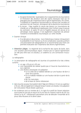 GUMC-2009     16/02/09        10:02      Page 167




                                                           Traumatologie > 167

              ¼ les signes fonctionnels : la perception d’un craquement lors du traumatisme
                et l’évolution des douleurs sont des signes classiques mais qui ne
                préjugent pas de l’importance de la rupture ligamentaire. Par contre,
                l’instabilité et l’impotence fonctionnelle au moment de l’accident et
                persistant lors de l’examen, témoignent de la sévérité du traumatisme
              ¼ le terrain : l’âge modifie la nature des lésions (un traumatisme de
                cheville est un décollement épiphysaire chez l’enfant jusqu’à preuve
                du contraire). et après 55 ans la fragilité osseuse est accrue et la
                sémiologie moins typique. Il est également important de préciser
                l’existence d’antécédents traumatiques sur cette cheville
     c Examen clinique
           ¼ Il se déroule en deux temps : tout d’abord pour évaluer cliniquement
                  la probabilité d’une fracture ou d’une complication associée justifiant
                  une prescription de radiographies et un second temps pour faire une
                  première évaluation de l’importance des lésions ligamentaires.

     c A t t e n t i o n p i è g e s : la négativité de la recherche des signes de laxité, dans
        une situation post-traumatique aiguë, n’exclue pas la rupture ligamentaire
        car elle peut être due à la douleur, un oedème ou une contraction muscu-
        laire.
     La radiographie
     c La prescription de radiographie est soumise à la positivité d’un des critères
     suivants :
              ¼ un age <18 ans et >55 ans
              ¼ une impossibilité de réaliser quatre pas à l’issue du traumatisme ou
                  aux urgences
              ¼ une douleur provoquée à la palpation
                       • sur la crête de la maléole latérale sur une hauteur de 6cm à
                         partir de la pointe
                       • sur la maléole médiale sur une hauteur de 6cm à partir de la
                         pointe
                       • de l’os naviculaire
                       • de la base du 5ème métatarsien
     c dans tous les cas pour tout patient dont l’âge est inférieur à 12 ans ou supérieur
        à 55 ans. Elle est également indiquée lorsqu’il existe une douleur à la palpation
        de l’articulation fibulo-tibiale supérieure.
     c les incidences sont au nombre de 2. Il s’agit d’un profil (en faisant attention
        que le pied ne soit pas en équin) et d’une face en rotation interne de 20° (ou
        centré sur le 4ème métatarsien) permettant ainsi de dérouler l’ensemble de la
        pince tibio-fibulaire et le dôme talien



                                       Guide des urgences médico-chirurgicales f 2009
 