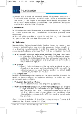 GUMC-2009        16/02/09             10:02          Page 168




      168 > Traumatologie >

     c peuvent être associées des incidences ciblées sur le pied en fonction de la
         suspicion de lésions associées. Cela est vrai lorsqu’il existe, de manière associée,
         une douleur du cou de pied accompagnée d’une douleur à la pression des
         os du tarse (scaphoïde tarsien et naviculaire) ou une sensibilité à la palpation
         osseuse de la base du 5ème métatarsien.
     C - Pronostic
     En cas d’entorse de la tibio-tarsienne isolée, le pronostic fonctionnel, lié à l’importance
     de l’atteinte ligamentaire, ne pourra réellement être apprécié qu’à la deuxième
     consultation.
     Le pronostic initial reste donc la mise en évidence d’un diagnostic différentiel,
     seul garant d’une prise en charge chirurgicale précoce.

     D - Traitement
     Les orientations thérapeutiques initiales visent au confort du malade et à un
     traitement anti-oedémateux pour permettre un examen clinique complet lors
     de la deuxième consultation entre J3 et J5. Cela repose sur l’application des
     principes popularisés sous le terme de “Rice” (rest, ice, compression, elevation).

     c Le repos par la diminution ou l’arrêt de la mise en charge de l’articulation
            ¼ ils dépendent de la douleur. Cela justifie l’utilisation de cannes
                     anglaises. Il peut être discuté la mise d’une attelle postérieure maintenant
                     la cheville à angle droit selon le terrain, le contexte et l’importance
                     des phénomènes algiques.
     c Le glaçage
            ¼ la méthode la plus fréquente utilise une poche remplie de glaçons et
                 d’eau à poser sur la peau par l’intermédiaire d’un ligne mouillé. Elle
                 est maintenue par une bande élastique pendant une période de 20
                 à 30 minutes, répétée 4 fois par jour.
     c L a c o m p re s s i o n
     celle peut être réalisée par des blocs de mousse péri-malléolaires maintenus par
     des bandes élastiques. Elle peut être également réalisée par des attelles comportant
     des compartiments gonflables.
     c L’ é l é v a t i o n d u m e m b re i n f é r i e u r
                 ¼ elle doit être maintenue aussi longtemps que possible.
     c U n t r a i t e m e n t m é d i c a l a d j u v a n t , n o t a m m e n t a n t a l g i q u e , e s t p re s c r i t .
              ¼ il s’agit avant tout du Paracétamol mais peut comporter d’emblée
                     des médications de la classe 2 de l’OMS qui associe au paracétamol
                     soit de la codéine soit du dextro-propoxyphène. Par ailleurs, même
                     si leur utilisation est courante, les AINS n’ont pas, à ce jour, démontré
                     leur bénéfice.
     D’après les recommandations de la conférence de consensus sur l’entorse de la
     cheville au SAU, Roanne, 28/04/1995, SFUM.
     Guide des urgences médico-chirurgicales f 2009
 