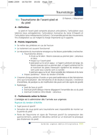 GUMC-2009        16/02/09              10:02           Page 169




                                                                                Traumatologie > 169
                                                                                            D Pateron, J Manamani
      10 c Tr a u m a t i s m e d e l ' a v a n t - p i e d e t
                 du pied
     A - Définition
           Le pied et l'avant pied comporte plusieurs articulations, l'articulation sous
     talienne (sous astragalienne), l'articulation transverse du tarse (Chopart) et
     l'articulation tarso métatarsienne (Lisfranc). Cet ensemble permet des mouvements
     fins d'adaptation au sol malgrè la charge importante qu'il supporte.

     B - Points importants
     c Se méfier des phlébites en cas de fracture
     c Le traitement est souvent fonctionnel
     c Le mécanisme du traumatisme renseigne sur les lésions potentielles à rechercher.
             ¼ Traumatismes directs :
                      • chute sur le talon : lésions osseuses au premier plan : calcaneus
                        et talus
                      • Impact sur l'avant-pied
                      • pied posé sur le sol en appui : si l'agent vulnérant est large, les
                        lésions osseuses sont au premier plan, si l'agent vulnérant est fin
                        et tranchant les plaies interessant rapidemnt les tendons qui
                        sont juste sous cutanés sont à craindre
                      • pied sans appui sur le sol : lésion possible des métatarses et du tarse
             ¼ Impact postérieur : lésion du tendon d'Achille
     c L'examen clinique précise s'il existe un gros pied oedémateux et des hématomes
       ainsi que la localisation des hématomes et de douleurs exquises. L'existence
       d'anesthésie, de paralysie ou de modification des pouls sont des signes de gravité
     c Radiologie :
             ¼ pied de face et profil
             ¼ éventuel profil oblique interne dégageant l'ensemble des os du pied
             ¼ éventuel incidence rétro-tibiale : calcaneus
     C - Traitements selon la lésion
     L ' a n t a l g i e e s t à a d m i n i s t re r d è s l ' a r r i v é e a u x u r g e n c e s
     R u p t u re d u t e n d o n d ' A c h i l l e
     c Sujet jeune et sportif
     c Sensation de coup porté sans traumatisme avec impossibilité de monter sur
         la pointe du pied
     c Perte de l'équinisme et signe de Thomson positif (la compression des
         gastrocnémiens, patient en décubitus ventral sur un brancard ne provoque
         pas d'extension du pied)

                                                    Guide des urgences médico-chirurgicales f 2009
 